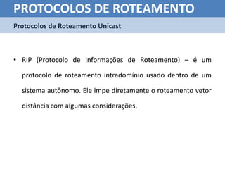 PROTOCOLOS DE ROTEAMENTO
Protocolos de Roteamento Unicast



• RIP (Protocolo de Informações de Roteamento) – é um

  protocolo de roteamento intradomínio usado dentro de um

  sistema autônomo. Ele impe diretamente o roteamento vetor

  distância com algumas considerações.
 