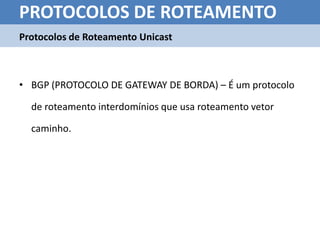 PROTOCOLOS DE ROTEAMENTO
Protocolos de Roteamento Unicast



• BGP (PROTOCOLO DE GATEWAY DE BORDA) – É um protocolo

  de roteamento interdomínios que usa roteamento vetor

  caminho.
 