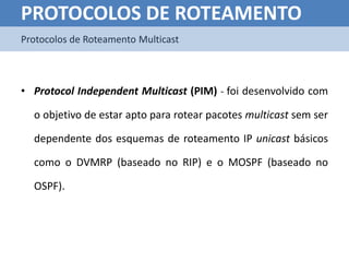 PROTOCOLOS DE ROTEAMENTO
Protocolos de Roteamento Multicast



• Protocol Independent Multicast (PIM) - foi desenvolvido com

  o objetivo de estar apto para rotear pacotes multicast sem ser

  dependente dos esquemas de roteamento IP unicast básicos

  como o DVMRP (baseado no RIP) e o MOSPF (baseado no

  OSPF).
 