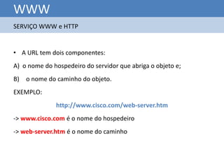 WWW
SERVIÇO WWW e HTTP


• A URL tem dois componentes:
A) o nome do hospedeiro do servidor que abriga o objeto e;
B) o nome do caminho do objeto.
EXEMPLO:
              http://www.cisco.com/web-server.htm
-> www.cisco.com é o nome do hospedeiro
-> web-server.htm é o nome do caminho
 