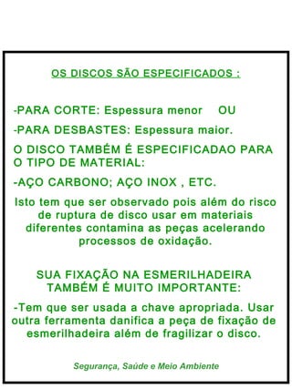  
Segurança, Saúde e Meio Ambiente
OS DISCOS SÃO ESPECIFICADOS :
-PARA CORTE: Espessura menor OU
-PARA DESBASTES: Espessura maior.
O DISCO TAMBÉM É ESPECIFICADAO PARA
O TIPO DE MATERIAL:
-AÇO CARBONO; AÇO INOX , ETC.
Isto tem que ser observado pois além do risco
de ruptura de disco usar em materiais
diferentes contamina as peças acelerando
processos de oxidação.
SUA FIXAÇÃO NA ESMERILHADEIRA
TAMBÉM É MUITO IMPORTANTE:
-Tem que ser usada a chave apropriada. Usar
outra ferramenta danifica a peça de fixação de
esmerilhadeira além de fragilizar o disco.
 