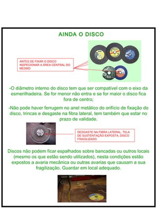  
AINDA O DISCO
ANTES DE FIXAR O DISCO
INSPECIONAR A ÁREA CENTRAL DO
MESMO
-O diâmetro interno do disco tem que ser compatível com o eixo da
esmerilhadeira. Se for menor não entra e se for maior o disco fica
fora de centro;
-Não pode haver ferrugem no anel metálico do orifício de fixação do
disco, trincas e desgaste na fibra lateral, tem também que estar no
prazo de validade.
DESGASTE NA FIBRA LATERAL, TELA
DE SUSTENTAÇÃO EXPOSTA, DISCO
FRAGILIZADO.
Discos não podem ficar espalhados sobre bancadas ou outros locais
(mesmo os que estão sendo utilizados), nesta condições estão
expostos a avaria mecânica ou outras avarias que causam a sua
fragilização. Guardar em local adequado.
 