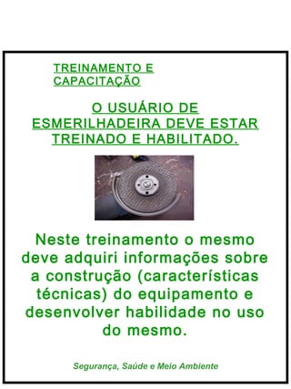  
Segurança, Saúde e Meio Ambiente
TREINAMENTO E
CAPACITAÇÃO
O USUÁRIO DE
ESMERILHADEIRA DEVE ESTAR
TREINADO E HABILITADO.
Neste treinamento o mesmo
deve adquiri informações sobre
a construção (características
técnicas) do equipamento e
desenvolver habilidade no uso
do mesmo.
 
