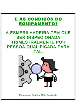  
Segurança, Saúde e Meio Ambiente
E AS CONDIÇÕS DO
EQUIPAMENTO?
A ESMERILHADEIRA TEM QUE
SER INSPECIONADA
TRIMESTRALMENTE POR
PESSOA QUALIFICADA PARA
TAL.
 
