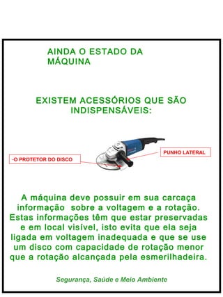  
Segurança, Saúde e Meio Ambiente
AINDA O ESTADO DA
MÁQUINA
EXISTEM ACESSÓRIOS QUE SÃO
INDISPENSÁVEIS:
A máquina deve possuir em sua carcaça
informação sobre a voltagem e a rotação.
Estas informações têm que estar preservadas
e em local visível, isto evita que ela seja
ligada em voltagem inadequada e que se use
um disco com capacidade de rotação menor
que a rotação alcançada pela esmerilhadeira.
-O PROTETOR DO DISCO
PUNHO LATERAL
 