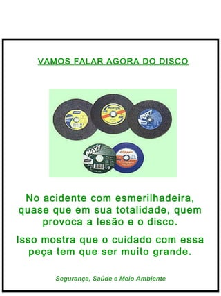  
Segurança, Saúde e Meio Ambiente
VAMOS FALAR AGORA DO DISCO
No acidente com esmerilhadeira,
quase que em sua totalidade, quem
provoca a lesão e o disco.
Isso mostra que o cuidado com essa
peça tem que ser muito grande.
 