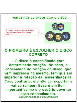  
Segurança, Saúde e Meio Ambiente
VAMOS AOS CUIDADOS COM O DISCO.
O PRIMEIRO É ESCOLHER O DISCO
CORRETO
- O disco é especificado para
determinada rotação. No caso, a
capacidade de rotação do disco, que
vem impressa no mesmo, tem que ser
superior a rotação da esmerilhadeira.
Caso contrário, ele não vai suportar e
vai se romper. Esse é um item
importantíssimo e o usuário deve ter
esse conhecimento.
A CAPACIDADE DE ROTAÇÃO DO
DISCO VEM IMPRESSA NESTE
RÓTULO
 