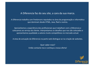 A Diferencia faz do seu site, a cara da sua marca.  

A Diferencia trabalha com freelancers reputados na área da programação e informá@ca 
                    que dominam desde HTML, Java, ﬂash e outros. 

   Aproveitamos a experiência dos proﬁssionais que trabalham com a Diferencia e 
 colocamos ao serviço do cliente. Interpretamos os desaﬁos que nos são colocados e 
      apresentamos qualidade a valores muito compe@@vos no mercado actual. 

 A área de actuação da Diferencia na parte web dis@ngue‐se na criação de websites. 

                                Quer saber mais? 
                   Então contacte‐nos e conheça a nossa oferta! 
 