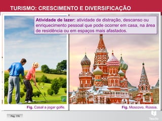 TURISMO: CRESCIMENTO E DIVERSIFICAÇÃO
Fig. Moscovo, Rússia.
Turismo:
É um fenómeno social,
cultural e económico que
implica a deslocação de
pessoas para países e
lugares fora do seu ambiente
habitual, por mais de um dia
e menos de 12 meses, por
motivos de lazer, negócios
ou outros motivos que não
sejam remunerados no local
visitado.
Turismo:
É um fenómeno social,
cultural e económico que
implica a deslocação de
pessoas para países e
lugares fora do seu ambiente
habitual, por mais de um dia
e menos de 12 meses, por
motivos de lazer, negócios
ou outros motivos que não
sejam remunerados no local
visitado.
Fig. Casal a jogar golfe.
Pág. 176
Atividade de lazer: atividade de distração, descanso ou
enriquecimento pessoal que pode ocorrer em casa, na área
de residência ou em espaços mais afastados.
Atividade de lazer: atividade de distração, descanso ou
enriquecimento pessoal que pode ocorrer em casa, na área
de residência ou em espaços mais afastados.
 