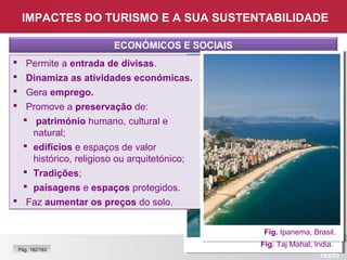 Fig. Taj Mahal, Índia.
IMPACTES DO TURISMO E A SUA SUSTENTABILIDADE
ECONÓMICOS E SOCIAIS
 Permite a entrada de divisas.
 Dinamiza as atividades económicas.
 Gera emprego.
 Promove a preservação de:
 património humano, cultural e
natural;
 edifícios e espaços de valor
histórico, religioso ou arquitetónico;
 Tradições;
 paisagens e espaços protegidos.
 Faz aumentar os preços do solo.
 Permite a entrada de divisas.
 Dinamiza as atividades económicas.
 Gera emprego.
 Promove a preservação de:
 património humano, cultural e
natural;
 edifícios e espaços de valor
histórico, religioso ou arquitetónico;
 Tradições;
 paisagens e espaços protegidos.
 Faz aumentar os preços do solo.
Pág. 182/183
Fig. Loja de recordações, Bulgária.
Fig. Ipanema, Brasil.
 