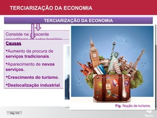 TERCIARIZAÇÃO DA ECONOMIA
TERCIARIZAÇÃO DA ECONOMIA
Consiste na crescente
importância do setor terciário.
Consiste na crescente
importância do setor terciário.
Resulta do crescimento do
comércio e dos serviços.
Resulta do crescimento do
comércio e dos serviços.
CausasCausas
Aumento da procura de
serviços tradicionais.
Aparecimento de novos
serviços.
Crescimento do turismo.
Deslocalização industrial.
CausasCausas
Aumento da procura de
serviços tradicionais.
Aparecimento de novos
serviços.
Crescimento do turismo.
Deslocalização industrial.
Fig. Logotipo “Allianz”.Fig. Operadora de “call center”.
Fig. Noção de turismo.
Pág. 174
 