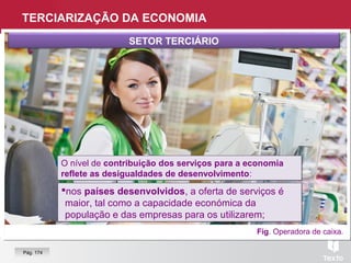Fig. Operadora de caixa.
SETOR TERCIÁRIO
nos países desenvolvidos, a oferta de serviços é
maior, tal como a capacidade económica da
população e das empresas para os utilizarem;
nos países desenvolvidos, a oferta de serviços é
maior, tal como a capacidade económica da
população e das empresas para os utilizarem;
O nível de contribuição dos serviços para a economia
reflete as desigualdades de desenvolvimento:
O nível de contribuição dos serviços para a economia
reflete as desigualdades de desenvolvimento:
TERCIARIZAÇÃO DA ECONOMIA
Pág. 174
 