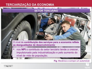 Fig. Mecânico a compor um automóvel.
SETOR TERCIÁRIO
 nos NPI o contributo do setor terciário tende a crescer,
impulsionado pela industrialização e pelo aumento do
nível de vida da população;
 nos NPI o contributo do setor terciário tende a crescer,
impulsionado pela industrialização e pelo aumento do
nível de vida da população;
O nível de contribuição dos serviços para a economia reflete
as desigualdades de desenvolvimento:
O nível de contribuição dos serviços para a economia reflete
as desigualdades de desenvolvimento:
TERCIARIZAÇÃO DA ECONOMIA
Pág. 174
 