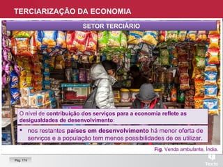Fig. Venda ambulante, Índia.
SETOR TERCIÁRIO
 nos restantes países em desenvolvimento há menor oferta de
serviços e a população tem menos possibilidades de os utilizar.
 nos restantes países em desenvolvimento há menor oferta de
serviços e a população tem menos possibilidades de os utilizar.
O nível de contribuição dos serviços para a economia reflete as
desigualdades de desenvolvimento:
O nível de contribuição dos serviços para a economia reflete as
desigualdades de desenvolvimento:
TERCIARIZAÇÃO DA ECONOMIA
Pág. 174
 