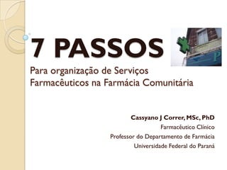 7 PASSOS
Para organização de Serviços
Farmacêuticos na Farmácia Comunitária


                          Cassyano J Correr, MSc, PhD
                                     Farmacêutico Clínico
                  Professor do Departamento de Farmácia
                           Universidade Federal do Paraná
 