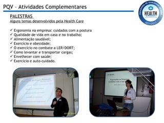 PALESTRAS  Alguns temas desenvolvidos pela Health Care Ergonomia na empresa: cuidados com a postura Qualidade de vida em casa e no trabalho; Alimentação saudável; Exercício e obesidade; O exercício no combate a LER/DORT; Como levantar e transportar cargas; Envelhecer com saúde; Exercício e auto-cuidado. PQV – Atividades Complementares 