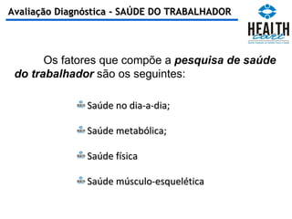 Saúde no dia-a-dia; Saúde metabólica; Saúde física Saúde músculo-esquelética Os fatores que compõe a  pesquisa de saúde do trabalhador  são os seguintes: Avaliação Diagnóstica - SAÚDE DO TRABALHADOR 