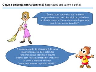 O que a empresa ganha com isso?  Resultados que valem a pena! “ É muito bom porque faz nos sentirmos revigoradas e com mais disposição ao trabalho e ao dia-dia em geral. Eu me sinto mais disposta até para limpar a casa! Acredita?”. A implementação do programa é de suma importância para o bem estar dos funcionários que adquiriram alguma doença com relação ao trabalho. Traz alívio as dores e melhora o humor. Conseqüentemente se produz MAIS!!!”. 