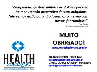 “ Companhias gastam milhões de dólares por ano na manutenção preventiva de suas máquinas.  Não vemos razão para não fazermos o mesmo com nossos funcionários”.   Peter Thigpen (Presidente da Levi Strauss USA)  www.nucleohealthcare.com.br THIAGO LORENZI – 9329.1468 [email_address] DANIEL CARLOS GARLIPP – 9848.8699 [email_address] MUITO OBRIGADO! 