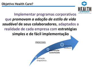 Objetivo Health Care? Implementar programas corporativos que  promovam a adoção de estilo de vida saudável  de seus colaboradores , adaptados a realidade de cada empresa com  estratégias simples e de fácil implementação PROCESSO: 