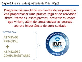 Programa desenvolvido no dia-dia da empresa que visa proporcionar uma pratica regular de atividade física, tratar as lesões previas, prevenir as lesões que viriam, além de conscientizar as pessoas sobre a importância do auto-cuidado O que é Programa de Qualidade de Vida (PQV)? METODOLOGIA: ATIVIDADES COMPLEMENTARES ATIVIDADE PRINCIPAL + 