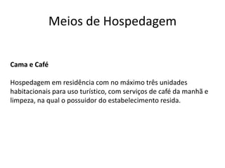 Meios de Hospedagem


Cama e Café

Hospedagem em residência com no máximo três unidades
habitacionais para uso turístico, com serviços de café da manhã e
limpeza, na qual o possuidor do estabelecimento resida.
 
