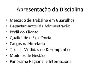Apresentação da Disciplina
•   Mercado de Trabalho em Guarulhos
•   Departamentos da Administração
•   Perfil do Cliente
•   Qualidade e Excelência
•   Cargos na Hotelaria
•   Taxas e Medidas de Desempenho
•   Modelos de Gestão
•   Panorama Regional e Internacional
 
