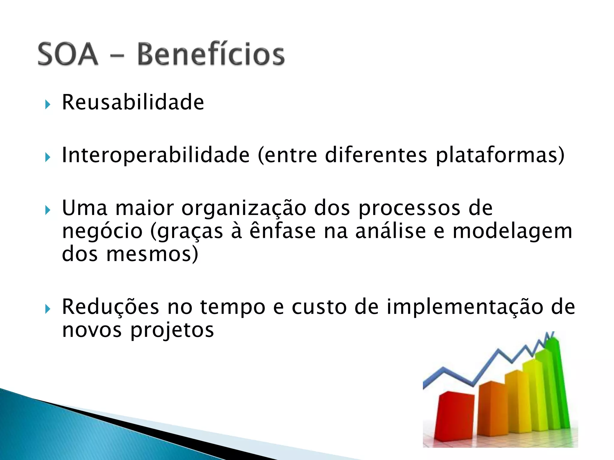  Reusabilidade  Interoperabilidade (entre diferentes plataformas)  Uma maior organização dos processos de negócio (graças à ênfase na análise e modelagem dos mesmos)  Reduções no tempo e custo de implementação de novos projetos 