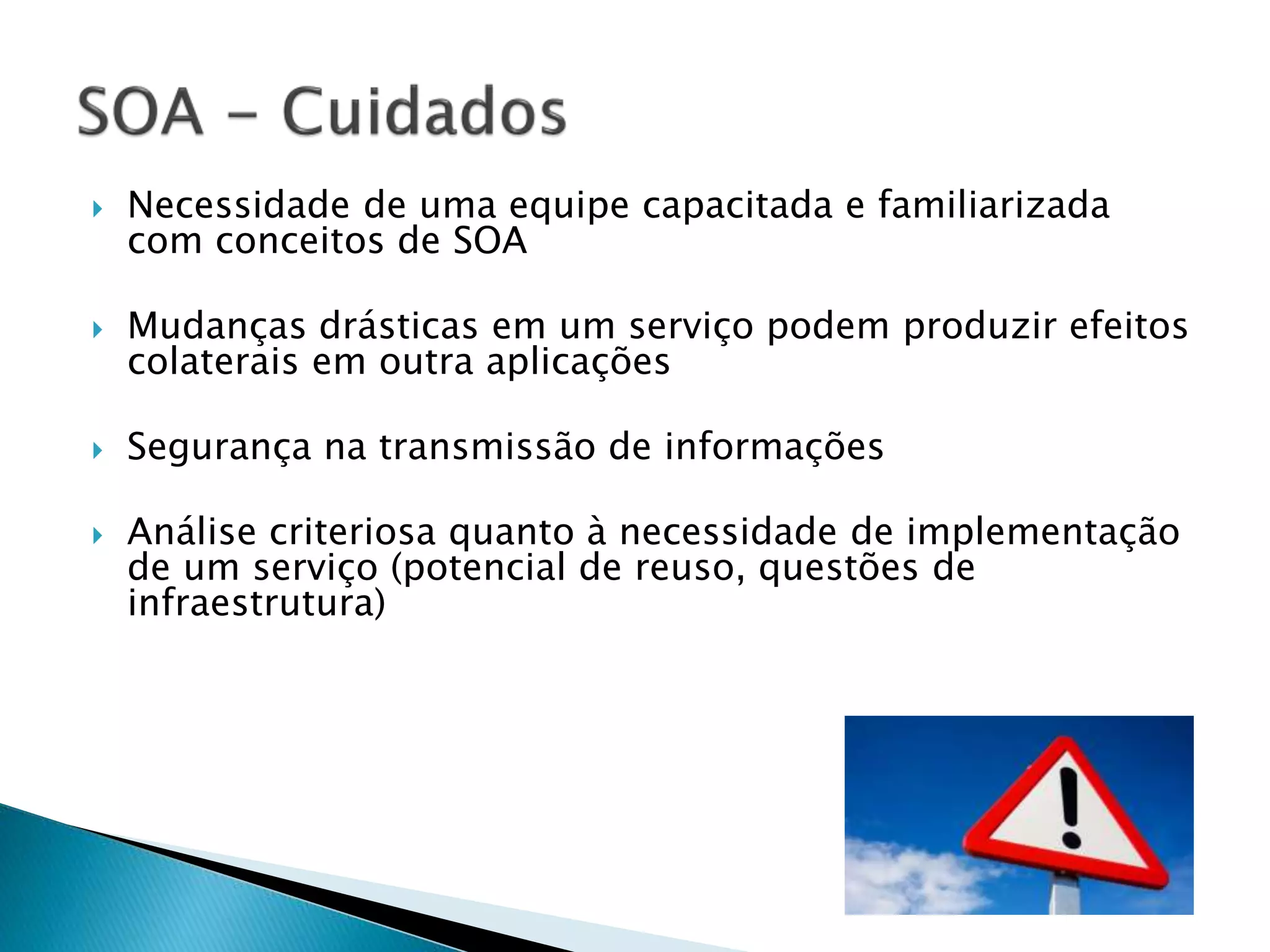  Necessidade de uma equipe capacitada e familiarizada com conceitos de SOA  Mudanças drásticas em um serviço podem produzir efeitos colaterais em outra aplicações  Segurança na transmissão de informações  Análise criteriosa quanto à necessidade de implementação de um serviço (potencial de reuso, questões de infraestrutura) 