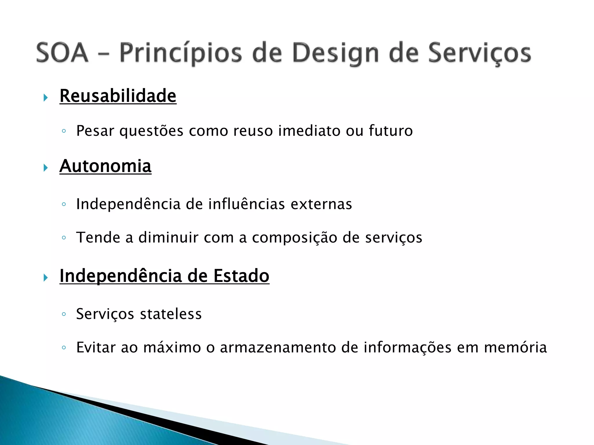  Reusabilidade ◦ Pesar questões como reuso imediato ou futuro  Autonomia ◦ Independência de influências externas ◦ Tende a diminuir com a composição de serviços  Independência de Estado ◦ Serviços stateless ◦ Evitar ao máximo o armazenamento de informações em memória 