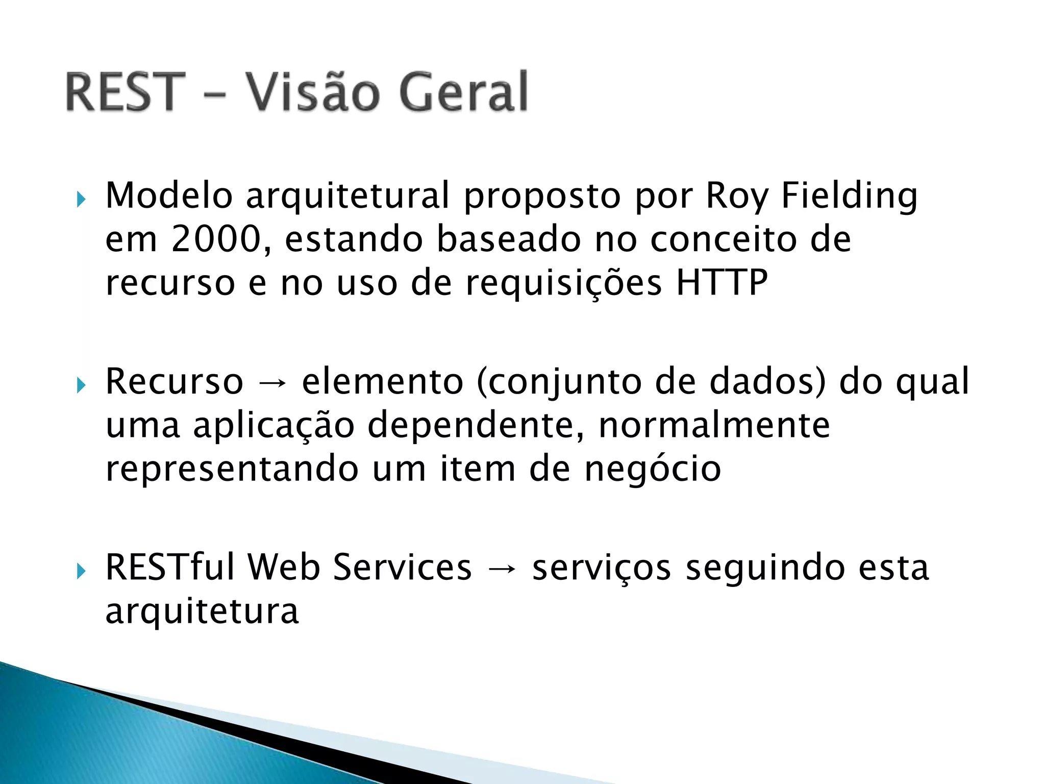  Modelo arquitetural proposto por Roy Fielding em 2000, estando baseado no conceito de recurso e no uso de requisições HTTP  Recurso → elemento (conjunto de dados) do qual uma aplicação dependente, normalmente representando um item de negócio  RESTful Web Services → serviços seguindo esta arquitetura 