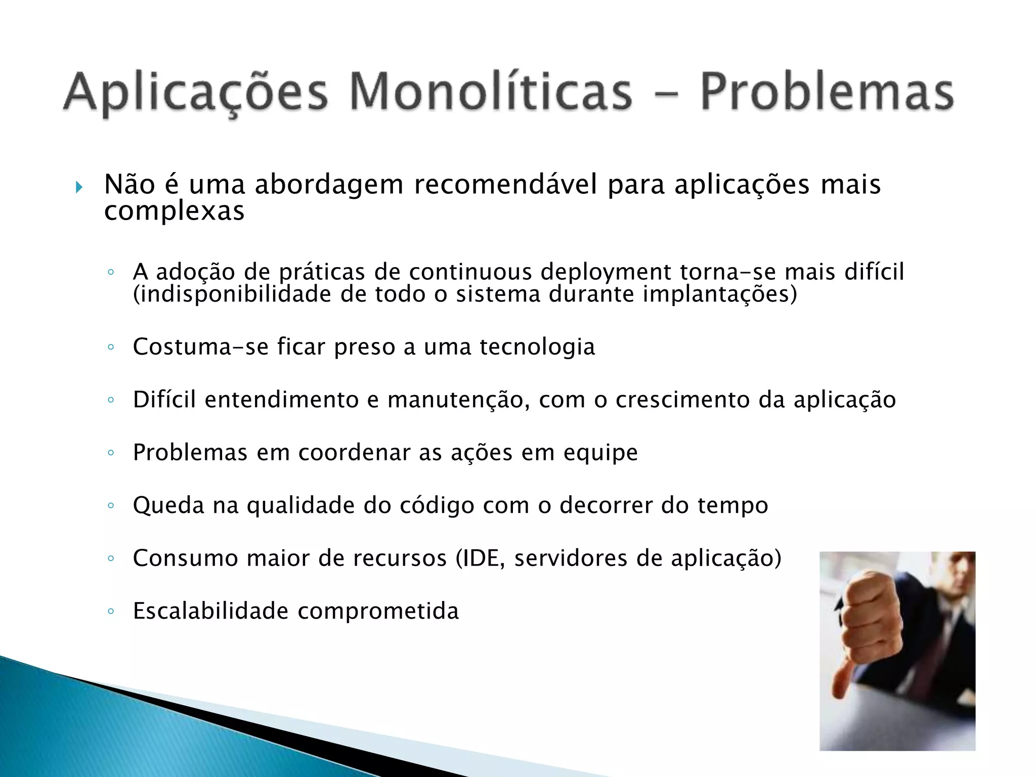  Não é uma abordagem recomendável para aplicações mais complexas ◦ A adoção de práticas de continuous deployment torna-se mais difícil (indisponibilidade de todo o sistema durante implantações) ◦ Costuma-se ficar preso a uma tecnologia ◦ Difícil entendimento e manutenção, com o crescimento da aplicação ◦ Problemas em coordenar as ações em equipe ◦ Queda na qualidade do código com o decorrer do tempo ◦ Consumo maior de recursos (IDE, servidores de aplicação) ◦ Escalabilidade comprometida 