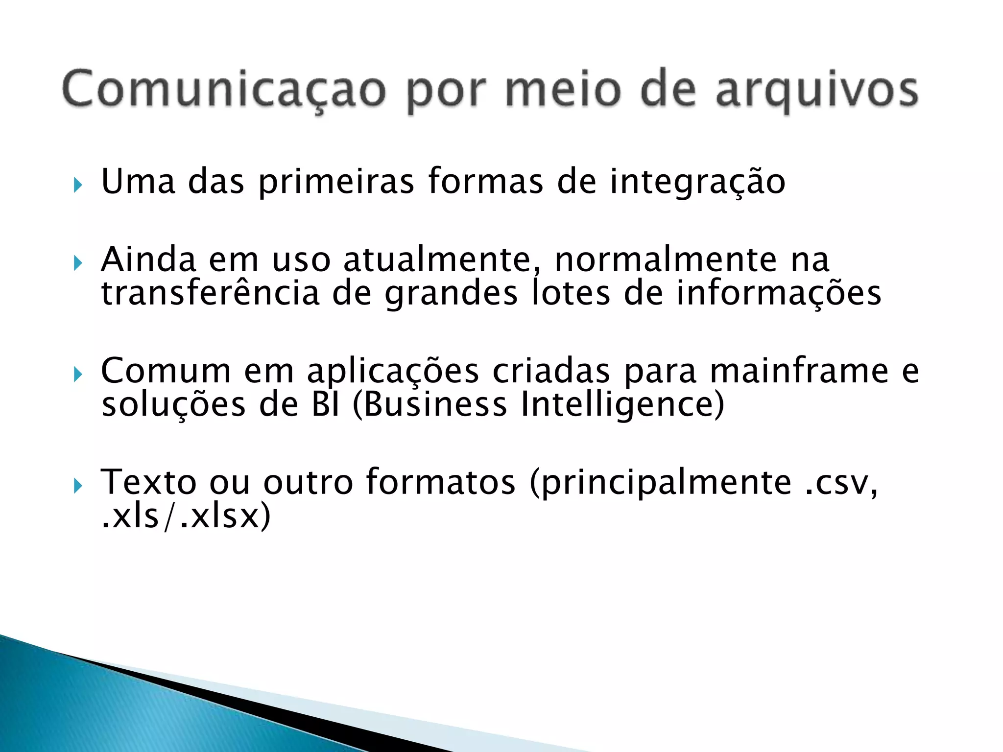  Uma das primeiras formas de integração  Ainda em uso atualmente, normalmente na transferência de grandes lotes de informações  Comum em aplicações criadas para mainframe e soluções de BI (Business Intelligence)  Texto ou outro formatos (principalmente .csv, .xls/.xlsx) 