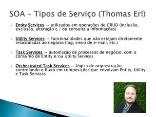  Entity Services → utilizados em operações de CRUD (inclusão,
exclusão, alteração e / ou consulta a informações)
 Utility Services → funcionalidades que não estejam diretamente
relacionadas ao negócio (log, envio de e-mail, etc.)
 Task Services → automação de processos de negócio, com o
consumo de Entity e/ou Utility Services
 Orchestrated Task Services → lógica de orquestração,
controlando o fluxo em composições que envolvam Entity, Utility
e Task Services
 