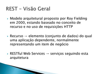  Modelo arquitetural proposto por Roy Fielding
em 2000, estando baseado no conceito de
recurso e no uso de requisições HTTP
 Recurso → elemento (conjunto de dados) do qual
uma aplicação dependente, normalmente
representando um item de negócio
 RESTful Web Services → serviços seguindo esta
arquitetura
 