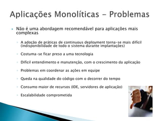  Não é uma abordagem recomendável para aplicações mais
complexas
◦ A adoção de práticas de continuous deployment torna-se mais difícil
(indisponibilidade de todo o sistema durante implantações)
◦ Costuma-se ficar preso a uma tecnologia
◦ Difícil entendimento e manutenção, com o crescimento da aplicação
◦ Problemas em coordenar as ações em equipe
◦ Queda na qualidade do código com o decorrer do tempo
◦ Consumo maior de recursos (IDE, servidores de aplicação)
◦ Escalabilidade comprometida
 