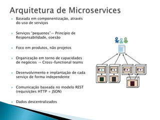  Baseada em componentização, através
do uso de serviços
 Serviços “pequenos”→ Princípio de
Responsabilidade, coesão
 Foco em produtos, não projetos
 Organização em torno de capacidades
de negócios → Cross-functional teams
 Desenvolvimento e implantação de cada
serviço de forma independente
 Comunicação baseada no modelo REST
(requisições HTTP + JSON)
 Dados descentralizados
 