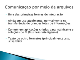  Uma das primeiras formas de integração
 Ainda em uso atualmente, normalmente na
transferência de grandes lotes de informações
 Comum em aplicações criadas para mainframe e
soluções de BI (Business Intelligence)
 Texto ou outro formatos (principalmente .csv,
.xls/.xlsx)
 