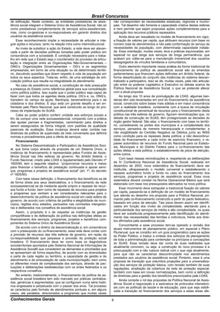 Brasil Concursos
de edificação. Neste contexto, as entidades prestadoras de assis-        não correspondem às necessidades estaduais, regionais e munici-
tência social integram o Sistema Único de Assistência Social, não só     pais. Tal desenho não fomenta a capacidade criativa destas esferas
como prestadoras complementares de serviços sócio-assistenciais,         e nem permite que sejam propostas ações complementares para a
mas, como co-gestoras e co-responsáveis em garantir direitos dos         aplicação dos recursos públicos repassados.
usuários da assistência social.                                               Ainda deve ser ressaltado no modelo de financiamento em vigor,
     Esse reconhecimento impõe a necessidade de articular e inte-        a fixação de valores per capita, que atribuem recursos com base no
grar ações e recursos, tanto na relação intra como interinstitucional.   número total de atendimentos e não pela conformação do serviço às
     Ao invés de substituir a ação do Estado, a rede deve ser alavan-    necessidades da população, com determinada capacidade instala-
cada a partir de decisões políticas tomadas pelo poder público em        da. Essa orientação, muitas vezes, leva a práticas equivocadas, em
consonância com a sociedade. É condição necessária para o traba-         especial no que tange aos serviços de longa permanência, que
lho em rede que o Estado seja o coordenador do processo de articu-       acabam por voltar-se para a manutenção irreversível dos usuários
lação e integração entre as Organizações Não-Governamentais –            desagregados de vínculos familiares e comunitários.
ONG’s, Organizações Governamentais – OG’s e os segmentos                      Outro elemento importante nessa análise da forma tradicional de
empresariais, em torno de uma situação ou de determinado territó-        financiamento da política de assistência social são as emendas
rio, discutindo questões que dizem respeito à vida da população em       parlamentares que financiam ações definidas em âmbito federal, de
todos os seus aspectos. Trata-se, enfim, de uma estratégia de arti-      forma desarticulada do conjunto das instâncias do sistema descen-
culação política que resulta na integralidade do atendimento.            tralizado e participativo. Isso se dá, muitas vezes, pela não articula-
     No caso da assistência social, a constituição de rede pressupõe     ção entre os poderes Legislativo e Executivo no debate acerca da
a presença do Estado como referência global para sua consolidação        Política Nacional de Assistência Social, o que se pretende alterar
como política pública. Isso supõe que o poder público seja capaz de      com a atual proposta.
fazer com que todos os agentes desta política, OG’s e, ou, ONG’s,             Ao longo dos 10 anos de promulgação da LOAS, algumas ban-
transitem do campo da ajuda, filantropia, benemerência para o da         deiras têm sido levantadas em prol do financiamento da assistência
cidadania e dos direitos. E aqui está um grande desafio a ser en-        social, construído sobre bases mais sólidas e em maior consonância
frentado pelo Plano Nacional, que será construído ao longo do pro-       com a realidade brasileira. Juntamente com a busca de vinculação
cesso de implantação do SUAS.                                            constitucional de percentual de recursos para o financiamento desta
     Cabe ao poder público conferir unidade aos esforços sociais a       política nas três esferas de governo, figuram reivindicações que, no
fim de compor uma rede socioassistencial, rompendo com a prática         debate da construção do SUAS, têm protagonizado as decisões do
das ajudas parciais e fragmentadas, caminhando para direitos a           órgão gestor federal. São elas: o financiamento com base no territó-
serem assegurados de forma integral, com padrões de qualidade            rio, considerando os portes dos municípios e a complexidade dos
passíveis de avaliação. Essa mudança deverá estar contida nas            serviços, pensados de maneira hierarquizada e complementar; a
diretrizes da política de supervisão da rede conveniada que definirá     não exigibilidade da Certidão Negativa de Débitos junto ao INSS
normas e procedimentos para a oferta de serviços.                        como condição para os repasses desta política; a não descontinui-
     Financiamento                                                       dade do financiamento a cada início de exercício financeiro; o re-
                                                                         passe automático de recursos do Fundo Nacional para os Estadu-
     No Sistema Descentralizado e Participativo da Assistência Soci-     ais, Municipais e do Distrito Federa para o co-financiamento das
al, que toma corpo através da proposta de um Sistema Único, a            ações afetas a esta política; o estabelecimento de pisos de atenção,
instância de financiamento é representada pelos Fundos de Assis-         entre outros.
tência Social nas três esferas de governo. No âmbito federal, o
Fundo Nacional, criado pela LOAS e regulamentado pelo Decreto nº              Com base nessas reivindicações e, respeitando as deliberações
1605/95, tem o seguinte objetivo: “proporcionar recursos e meios         da IV Conferência Nacional de Assistência Social, realizada em
para financiar o benefício de prestação continuada e apoiar servi-       dezembro de 2003, nova sistemática de financiamento deve ser
ços, programas e projetos de assistência social” (art. 1º, do decreto    instituída, ultrapassando o modelo convenial e estabelecendo o
nº 1605/95).                                                             repasse automático fundo a fundo no caso do financiamento dos
                                                                         serviços, programas e projetos de assistência social. Essa nova
     Com base nessa definição, o financiamento dos benefícios se dá      sistemática deverá constar na Norma Operacional Básica que será
de forma direta aos seus destinatários, e o financiamento da rede        elaborada com base nos pressupostos elencados na nova política.
socioassistencial se dá mediante aporte próprio e repasse de recur-
sos fundo a fundo, bem como de repasses de recursos para projetos             Esse movimento deve extrapolar a tradicional fixação de valores
e programas que venham a ser considerados relevantes para o              per capita, passando-se à definição de um modelo de financiamento
desenvolvimento da política de assistência social em cada esfera de      que atenda ao desenho ora proposto para a Política Nacional, pri-
governo, de acordo com critérios de partilha e elegibilidade de muni-    mando pelo co-financiamento construído a partir do pacto federativo,
cípios, regiões e/ou estados, pactuados nas comissões intergesto-        baseado em pisos de atenção. Tais pisos devem assim ser identifi-
ras e deliberados nos conselhos de assistência social.                   cados em função dos níveis de complexidade, atentando para a
                                                                         particularidade dos serviços de média e alta complexidade, os quais
     Assim, o propósito é o de respeitar as instâncias de gestão         deve ser substituída progressivamente pela identificação do atendi-
compartilhada e de deliberação da política nas definições afetas ao      mento das necessidades das famílias e indivíduos, frente aos direi-
financiamento dos serviços, programas, projetos e benefícios com-        tos afirmados pela assistência social.
ponentes do Sistema Único de Assistência Social.
                                                                              Concomitante a esse processo tem-se operado a revisão dos
     De acordo com a diretriz da descentralização e, em consonância      atuais instrumentos de planejamento público, em especial o Plano
com o pressuposto do co-financiamento, essa rede deve contar com         Plurianual, que se constitui em um guia programático para as ações
a previsão de recursos das três esferas de governo, em razão da          do Poder Público, e traduz a síntese dos esforços de planejamento
co-responsabilidade que perpassa a provisão da proteção social           de toda a administração para contemplar os princípios e concepções
brasileira. O financiamento deve ter como base os diagnósticos           do SUAS. Essa revisão deve dar conta de duas realidades que
socioterritoriais apontados pelo Sistema Nacional de Informações de      atualmente convivem, ou seja, a construção do novo processo e a
Assistência Social9 que considerem as demandas e prioridades que         preocupação com a não ruptura radical com o que vige atualmente,
se apresentam de forma específica, de acordo com as diversidades         para que não se caracterize descontinuidade nos atendimentos
e parte de cada região ou território, a capacidade de gestão e de        prestados aos usuários da assistência social. Portanto, essa é uma
atendimento e de arrecadação de cada município/região, bem como          proposta de transição que vislumbra projeções para a universaliza-
os diferentes níveis de complexidade dos serviços, através de pac-       ção dos serviços de proteção básica, com revisão também de suas
tuações e deliberações estabelecidas com os entes federados e os         regulações, ampliação da cobertura da rede de proteção especial,
respectivos conselhos.                                                   também com base em novas normatizações, bem como a definição
     No entanto, tradicionalmente, o financiamento da política de as-    de diretrizes para a gestão dos benefícios preconizados pela LOAS.
sistência social brasileira tem sido marcado por práticas centraliza-         Ainda compõe o rol das propostas da Política Nacional de Assis-
das, genéricas e segmentadas, que se configuram numa série histó-        tência Social a negociação e a assinatura de protocolos intersetori-
rica engessada e perpetuada com o passar dos anos. Tal processo          ais com as políticas de saúde e de educação, para que seja viabili-
se caracteriza pelo formato de atendimentos pontuais e, em alguns        zada a transição do financiamento dos serviços a estas áreas afe-
casos, até paralelos, direcionados a programas que muitas vezes
Conhecimentos Gerais                                                     8
 