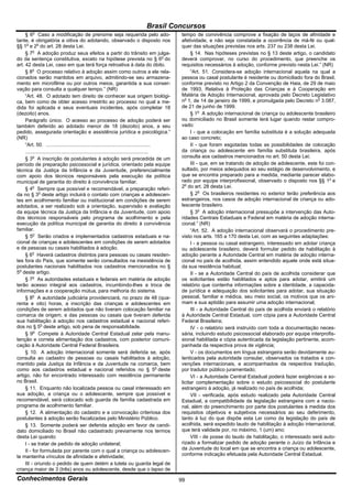 Brasil Concursos
         o
     § 6 Caso a modificação de prenome seja requerida pelo ado-                                 tempo de convivência comprove a fixação de laços de afinidade e
tante, é obrigatória a oitiva do adotando, observado o disposto nos                             afetividade, e não seja constatada a ocorrência de má-fé ou qual-
§§ 1o e 2o do art. 28 desta Lei.                                                                quer das situações previstas nos arts. 237 ou 238 desta Lei.
     § 7o A adoção produz seus efeitos a partir do trânsito em julga-                                § 14. Nas hipóteses previstas no § 13 deste artigo, o candidato
do da sentença constitutiva, exceto na hipótese prevista no § 6o do                             deverá comprovar, no curso do procedimento, que preenche os
art. 42 desta Lei, caso em que terá força retroativa à data do óbito.                           requisitos necessários à adoção, conforme previsto nesta Lei.” (NR)
     § 8o O processo relativo à adoção assim como outros a ele rela-                                 “Art. 51. Considera-se adoção internacional aquela na qual a
cionados serão mantidos em arquivo, admitindo-se seu armazena-                                  pessoa ou casal postulante é residente ou domiciliado fora do Brasil,
mento em microfilme ou por outros meios, garantida a sua conser-                                conforme previsto no Artigo 2 da Convenção de Haia, de 29 de maio
vação para consulta a qualquer tempo.” (NR)                                                     de 1993, Relativa à Proteção das Crianças e à Cooperação em
     “Art. 48. O adotado tem direito de conhecer sua origem biológi-                            Matéria de Adoção Internacional, aprovada pelo Decreto Legislativo
ca, bem como de obter acesso irrestrito ao processo no qual a me-                               no 1, de 14 de janeiro de 1999, e promulgada pelo Decreto no 3.087,
dida foi aplicada e seus eventuais incidentes, após completar 18                                de 21 de junho de 1999.
(dezoito) anos.                                                                                      § 1o A adoção internacional de criança ou adolescente brasileiro
     Parágrafo único. O acesso ao processo de adoção poderá ser                                 ou domiciliado no Brasil somente terá lugar quando restar compro-
também deferido ao adotado menor de 18 (dezoito) anos, a seu                                    vado:
pedido, assegurada orientação e assistência jurídica e psicológica.”                                 I - que a colocação em família substituta é a solução adequada
(NR)                                                                                            ao caso concreto;
     “Art. 50. ...........................................................................           II - que foram esgotadas todas as possibilidades de colocação
     ........................................................................................   da criança ou adolescente em família substituta brasileira, após
     § 3o A inscrição de postulantes à adoção será precedida de um                              consulta aos cadastros mencionados no art. 50 desta Lei;
período de preparação psicossocial e jurídica, orientado pela equipe                                 III - que, em se tratando de adoção de adolescente, este foi con-
técnica da Justiça da Infância e da Juventude, preferencialmente                                sultado, por meios adequados ao seu estágio de desenvolvimento, e
com apoio dos técnicos responsáveis pela execução da política                                   que se encontra preparado para a medida, mediante parecer elabo-
municipal de garantia do direito à convivência familiar.                                        rado por equipe interprofissional, observado o disposto nos §§ 1o e
     § 4o Sempre que possível e recomendável, a preparação referi-                              2o do art. 28 desta Lei.
da no § 3o deste artigo incluirá o contato com crianças e adolescen-                                 § 2o Os brasileiros residentes no exterior terão preferência aos
tes em acolhimento familiar ou institucional em condições de serem                              estrangeiros, nos casos de adoção internacional de criança ou ado-
adotados, a ser realizado sob a orientação, supervisão e avaliação                              lescente brasileiro.
da equipe técnica da Justiça da Infância e da Juventude, com apoio                                   § 3o A adoção internacional pressupõe a intervenção das Auto-
dos técnicos responsáveis pelo programa de acolhimento e pela                                   ridades Centrais Estaduais e Federal em matéria de adoção interna-
execução da política municipal de garantia do direito à convivência                             cional.” (NR)
familiar.                                                                                            “Art. 52. A adoção internacional observará o procedimento pre-
     § 5o Serão criados e implementados cadastros estaduais e na-                               visto nos arts. 165 a 170 desta Lei, com as seguintes adaptações:
cional de crianças e adolescentes em condições de serem adotados                                     I - a pessoa ou casal estrangeiro, interessado em adotar criança
e de pessoas ou casais habilitados à adoção.                                                    ou adolescente brasileiro, deverá formular pedido de habilitação à
     § 6o Haverá cadastros distintos para pessoas ou casais residen-                            adoção perante a Autoridade Central em matéria de adoção interna-
tes fora do País, que somente serão consultados na inexistência de                              cional no país de acolhida, assim entendido aquele onde está situa-
postulantes nacionais habilitados nos cadastros mencionados no §                                da sua residência habitual;
5o deste artigo.                                                                                     II - se a Autoridade Central do país de acolhida considerar que
     § 7o As autoridades estaduais e federais em matéria de adoção                              os solicitantes estão habilitados e aptos para adotar, emitirá um
terão acesso integral aos cadastros, incumbindo-lhes a troca de                                 relatório que contenha informações sobre a identidade, a capacida-
informações e a cooperação mútua, para melhoria do sistema.                                     de jurídica e adequação dos solicitantes para adotar, sua situação
     § 8o A autoridade judiciária providenciará, no prazo de 48 (qua-                           pessoal, familiar e médica, seu meio social, os motivos que os ani-
renta e oito) horas, a inscrição das crianças e adolescentes em                                 mam e sua aptidão para assumir uma adoção internacional;
condições de serem adotados que não tiveram colocação familiar na                                    III - a Autoridade Central do país de acolhida enviará o relatório
comarca de origem, e das pessoas ou casais que tiveram deferida                                 à Autoridade Central Estadual, com cópia para a Autoridade Central
sua habilitação à adoção nos cadastros estadual e nacional referi-                              Federal Brasileira;
dos no § 5o deste artigo, sob pena de responsabilidade.                                              IV - o relatório será instruído com toda a documentação neces-
     § 9o Compete à Autoridade Central Estadual zelar pela manu-                                sária, incluindo estudo psicossocial elaborado por equipe interprofis-
tenção e correta alimentação dos cadastros, com posterior comuni-                               sional habilitada e cópia autenticada da legislação pertinente, acom-
cação à Autoridade Central Federal Brasileira.                                                  panhada da respectiva prova de vigência;
     § 10. A adoção internacional somente será deferida se, após                                     V - os documentos em língua estrangeira serão devidamente au-
consulta ao cadastro de pessoas ou casais habilitados à adoção,                                 tenticados pela autoridade consular, observados os tratados e con-
mantido pela Justiça da Infância e da Juventude na comarca, bem                                 venções internacionais, e acompanhados da respectiva tradução,
como aos cadastros estadual e nacional referidos no § 5o deste                                  por tradutor público juramentado;
artigo, não for encontrado interessado com residência permanente                                     VI - a Autoridade Central Estadual poderá fazer exigências e so-
no Brasil.                                                                                      licitar complementação sobre o estudo psicossocial do postulante
     § 11. Enquanto não localizada pessoa ou casal interessado em                               estrangeiro à adoção, já realizado no país de acolhida;
sua adoção, a criança ou o adolescente, sempre que possível e                                        VII - verificada, após estudo realizado pela Autoridade Central
recomendável, será colocado sob guarda de família cadastrada em                                 Estadual, a compatibilidade da legislação estrangeira com a nacio-
programa de acolhimento familiar.                                                               nal, além do preenchimento por parte dos postulantes à medida dos
     § 12. A alimentação do cadastro e a convocação criteriosa dos                              requisitos objetivos e subjetivos necessários ao seu deferimento,
postulantes à adoção serão fiscalizadas pelo Ministério Público.                                tanto à luz do que dispõe esta Lei como da legislação do país de
     § 13. Somente poderá ser deferida adoção em favor de candi-                                acolhida, será expedido laudo de habilitação à adoção internacional,
dato domiciliado no Brasil não cadastrado previamente nos termos                                que terá validade por, no máximo, 1 (um) ano;
desta Lei quando:                                                                                    VIII - de posse do laudo de habilitação, o interessado será auto-
     I - se tratar de pedido de adoção unilateral;                                              rizado a formalizar pedido de adoção perante o Juízo da Infância e
     II - for formulada por parente com o qual a criança ou adolescen-                          da Juventude do local em que se encontra a criança ou adolescente,
te mantenha vínculos de afinidade e afetividade;                                                conforme indicação efetuada pela Autoridade Central Estadual.
     III - oriundo o pedido de quem detém a tutela ou guarda legal de
criança maior de 3 (três) anos ou adolescente, desde que o lapso de
Conhecimentos Gerais                                                                            99
 
