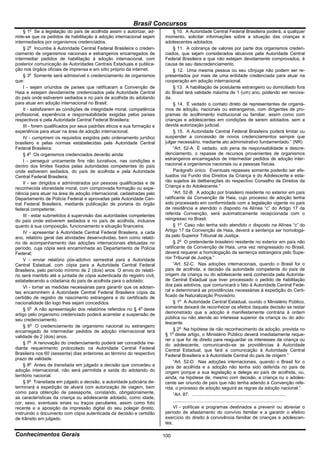 Brasil Concursos
       o
     § 1 Se a legislação do país de acolhida assim o autorizar, ad-           § 10. A Autoridade Central Federal Brasileira poderá, a qualquer
mite-se que os pedidos de habilitação à adoção internacional sejam       momento, solicitar informações sobre a situação das crianças e
intermediados por organismos credenciados.                               adolescentes adotados.
     § 2o Incumbe à Autoridade Central Federal Brasileira o creden-           § 11. A cobrança de valores por parte dos organismos creden-
ciamento de organismos nacionais e estrangeiros encarregados de          ciados, que sejam considerados abusivos pela Autoridade Central
intermediar pedidos de habilitação à adoção internacional, com           Federal Brasileira e que não estejam devidamente comprovados, é
posterior comunicação às Autoridades Centrais Estaduais e publica-       causa de seu descredenciamento.
ção nos órgãos oficiais de imprensa e em sítio próprio da internet.           § 12. Uma mesma pessoa ou seu cônjuge não podem ser re-
     § 3o Somente será admissível o credenciamento de organismos         presentados por mais de uma entidade credenciada para atuar na
que:                                                                     cooperação em adoção internacional.
     I - sejam oriundos de países que ratificaram a Convenção de              § 13. A habilitação de postulante estrangeiro ou domiciliado fora
Haia e estejam devidamente credenciados pela Autoridade Central          do Brasil terá validade máxima de 1 (um) ano, podendo ser renova-
do país onde estiverem sediados e no país de acolhida do adotando        da.
para atuar em adoção internacional no Brasil;                                 § 14. É vedado o contato direto de representantes de organis-
     II - satisfizerem as condições de integridade moral, competência    mos de adoção, nacionais ou estrangeiros, com dirigentes de pro-
profissional, experiência e responsabilidade exigidas pelos países       gramas de acolhimento institucional ou familiar, assim como com
respectivos e pela Autoridade Central Federal Brasileira;                crianças e adolescentes em condições de serem adotados, sem a
     III - forem qualificados por seus padrões éticos e sua formação e   devida autorização judicial.
experiência para atuar na área de adoção internacional;                       § 15. A Autoridade Central Federal Brasileira poderá limitar ou
     IV - cumprirem os requisitos exigidos pelo ordenamento jurídico     suspender a concessão de novos credenciamentos sempre que
brasileiro e pelas normas estabelecidas pela Autoridade Central          julgar necessário, mediante ato administrativo fundamentado.” (NR)
Federal Brasileira.                                                           “Art. 52-A. É vedado, sob pena de responsabilidade e descre-
     § 4o Os organismos credenciados deverão ainda:                      denciamento, o repasse de recursos provenientes de organismos
     I - perseguir unicamente fins não lucrativos, nas condições e       estrangeiros encarregados de intermediar pedidos de adoção inter-
dentro dos limites fixados pelas autoridades competentes do país         nacional a organismos nacionais ou a pessoas físicas.
onde estiverem sediados, do país de acolhida e pela Autoridade                Parágrafo único. Eventuais repasses somente poderão ser efe-
Central Federal Brasileira;                                              tuados via Fundo dos Direitos da Criança e do Adolescente e esta-
     II - ser dirigidos e administrados por pessoas qualificadas e de    rão sujeitos às deliberações do respectivo Conselho de Direitos da
reconhecida idoneidade moral, com comprovada formação ou expe-           Criança e do Adolescente.”
riência para atuar na área de adoção internacional, cadastradas pelo          “Art. 52-B. A adoção por brasileiro residente no exterior em país
Departamento de Polícia Federal e aprovadas pela Autoridade Cen-         ratificante da Convenção de Haia, cujo processo de adoção tenha
tral Federal Brasileira, mediante publicação de portaria do órgão        sido processado em conformidade com a legislação vigente no país
federal competente;                                                      de residência e atendido o disposto na Alínea “c” do Artigo 17 da
     III - estar submetidos à supervisão das autoridades competentes     referida Convenção, será automaticamente recepcionada com o
do país onde estiverem sediados e no país de acolhida, inclusive         reingresso no Brasil.
quanto à sua composição, funcionamento e situação financeira;                 § 1o Caso não tenha sido atendido o disposto na Alínea “c” do
     IV - apresentar à Autoridade Central Federal Brasileira, a cada     Artigo 17 da Convenção de Haia, deverá a sentença ser homologa-
ano, relatório geral das atividades desenvolvidas, bem como relató-      da pelo Superior Tribunal de Justiça.
rio de acompanhamento das adoções internacionais efetuadas no                 § 2o O pretendente brasileiro residente no exterior em país não
período, cuja cópia será encaminhada ao Departamento de Polícia          ratificante da Convenção de Haia, uma vez reingressado no Brasil,
Federal;                                                                 deverá requerer a homologação da sentença estrangeira pelo Supe-
     V - enviar relatório pós-adotivo semestral para a Autoridade        rior Tribunal de Justiça.”
Central Estadual, com cópia para a Autoridade Central Federal                 “Art. 52-C. Nas adoções internacionais, quando o Brasil for o
Brasileira, pelo período mínimo de 2 (dois) anos. O envio do relató-     país de acolhida, a decisão da autoridade competente do país de
rio será mantido até a juntada de cópia autenticada do registro civil,   origem da criança ou do adolescente será conhecida pela Autorida-
estabelecendo a cidadania do país de acolhida para o adotado;            de Central Estadual que tiver processado o pedido de habilitação
     VI - tomar as medidas necessárias para garantir que os adotan-      dos pais adotivos, que comunicará o fato à Autoridade Central Fede-
tes encaminhem à Autoridade Central Federal Brasileira cópia da          ral e determinará as providências necessárias à expedição do Certi-
certidão de registro de nascimento estrangeira e do certificado de       ficado de Naturalização Provisório.
nacionalidade tão logo lhes sejam concedidos.                                 § 1o A Autoridade Central Estadual, ouvido o Ministério Público,
     § 5o A não apresentação dos relatórios referidos no § 4o deste      somente deixará de reconhecer os efeitos daquela decisão se restar
artigo pelo organismo credenciado poderá acarretar a suspensão de        demonstrado que a adoção é manifestamente contrária à ordem
seu credenciamento.                                                      pública ou não atende ao interesse superior da criança ou do ado-
                                                                         lescente.
     § 6o O credenciamento de organismo nacional ou estrangeiro
encarregado de intermediar pedidos de adoção internacional terá               § 2o Na hipótese de não reconhecimento da adoção, prevista no
                                                                             o
validade de 2 (dois) anos.                                               § 1 deste artigo, o Ministério Público deverá imediatamente reque-
                                                                         rer o que for de direito para resguardar os interesses da criança ou
     § 7o A renovação do credenciamento poderá ser concedida me-         do adolescente, comunicando-se as providências à Autoridade
diante requerimento protocolado na Autoridade Central Federal            Central Estadual, que fará a comunicação à Autoridade Central
Brasileira nos 60 (sessenta) dias anteriores ao término do respectivo    Federal Brasileira e à Autoridade Central do país de origem.”
prazo de validade.
                                                                              “Art. 52-D. Nas adoções internacionais, quando o Brasil for o
     § 8o Antes de transitada em julgado a decisão que concedeu a        país de acolhida e a adoção não tenha sido deferida no país de
adoção internacional, não será permitida a saída do adotando do          origem porque a sua legislação a delega ao país de acolhida, ou,
território nacional.                                                     ainda, na hipótese de, mesmo com decisão, a criança ou o adoles-
     § 9o Transitada em julgado a decisão, a autoridade judiciária de-   cente ser oriundo de país que não tenha aderido à Convenção refe-
terminará a expedição de alvará com autorização de viagem, bem           rida, o processo de adoção seguirá as regras da adoção nacional.”
como para obtenção de passaporte, constando, obrigatoriamente,                “Art. 87. ..........................................................................
as características da criança ou adolescente adotado, como idade,
cor, sexo, eventuais sinais ou traços peculiares, assim como foto             ......................................................................................
recente e a aposição da impressão digital do seu polegar direito,             VI - políticas e programas destinados a prevenir ou abreviar o
instruindo o documento com cópia autenticada da decisão e certidão       período de afastamento do convívio familiar e a garantir o efetivo
de trânsito em julgado.                                                  exercício do direito à convivência familiar de crianças e adolescen-
                                                                         tes;

Conhecimentos Gerais                                                     100
 