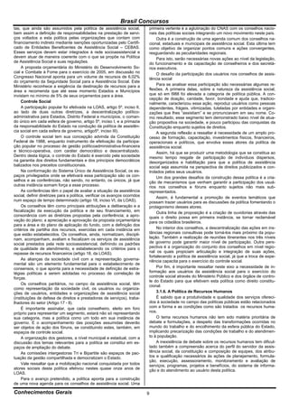 Brasil Concursos
tas, que ainda são assumidos pela política de assistência social,            primeira vertente é a aglutinação do CNAS com os conselhos nacio-
bem assim a definição de responsabilidades na prestação de servi-            nais das políticas sociais integrando um novo movimento neste país.
ços voltados a esta política pelas organizações que contam com                    Outra é a construção de uma agenda comum dos conselhos na-
financiamento indireto mediante isenções oportunizadas pelo Certifi-         cional, estaduais e municipais de assistência social. Esta última tem
cado de Entidades Beneficentes de Assistência Social – CEBAS.                como objetivo de organizar pontos comuns e ações convergentes,
Esses serviços devem estar integrados à rede socioassistencial e             resguardando as peculiaridades regionais.
devem atuar de maneira coerente com o que se propõe na Política                   Para isto, serão necessárias novas ações ao nível da legislação,
de Assistência Social e suas regulações.                                     do funcionamento e da capacitação de conselheiros e dos secretá-
     A proposta orçamentária do Ministério do Desenvolvimento So-            rios executivos.
cial e Combate à Fome para o exercício de 2005, em discussão no                   O desafio da participação dos usuários nos conselhos de assis-
Congresso Nacional aponta para um volume de recursos de 6,02%                tência social
do orçamento da Seguridade Social para a Assistência Social. Este
Ministério reconhece a exigência da destinação de recursos para a                 Para se analisar essa participação são necessárias algumas re-
área e recomenda que até esse momento Estados e Municípios                   flexões. A primeira delas, sobre a natureza da assistência social,
invistam no mínimo de 5% de seus orçamentos para a área.                     que só em l988 foi elevada a categoria de política pública. A con-
                                                                             cepção de doação, caridade, favor, bondade e ajuda que, tradicio-
     Controle Social                                                         nalmente, caracterizou essa ação, reproduz usuários como pessoas
     A participação popular foi efetivada na LOAS, artigo 5º, inciso II,     dependentes, frágeis, vitimizadas, tuteladas por entidades e organi-
ao lado de duas outras diretrizes, a descentralização político-              zações que lhes “assistiam” e se pronunciavam em seu nome. Co-
administrativa para Estados, Distrito Federal e municípios, o coman-         mo resultado, esse segmento tem demonstrado baixo nível de atua-
do único em cada esfera de governo, artigo 5º, inciso I, e a primazia        ção propositiva na sociedade, e pouco participou das conquistas da
da responsabilidade do Estado na condução da política de assistên-           Constituição enquanto sujeitos de direitos.
cia social em cada esfera de governo, artigo5º, inciso III).                      A segunda reflexão a ressaltar é necessidade de um amplo pro-
     O controle social tem sua concepção advinda da Constituição             cesso de formação, capacitação, investimentos físicos, financeiros,
Federal de 1988, enquanto instrumento de efetivação da participa-            operacionais e políticos, que envolva esses atores da política de
ção popular no processo de gestão políticoadministrativa-financeira          assistência social.
e técnico-operativa, com caráter democrático e descentralizado.                   Assim, há que se produzir uma metodologia que se constitua ao
Dentro desta lógica, o controle do Estado é exercido pela sociedade          mesmo tempo resgate de participação de indivíduos dispersos,
na garantia dos direitos fundamentais e dos princípios democráticos          desorganizados e habilitação para que a política de assistência
balizados nos preceitos constitucionais.                                     social seja assumida na perspectiva de direitos publicizados e con-
     Na conformação do Sistema Único de Assistência Social, os es-           trolados pelos seus usuários.
paços privilegiados onde se efetivará essa participação são os con-               Um dos grandes desafios da construção dessa política é a cria-
selhos e as conferências, não sendo, no entanto, os únicos, já que           ção de mecanismos que venham garantir a participação dos usuá-
outras instância somam força a esse processo.                                rios nos conselhos e fóruns enquanto sujeitos não mais sub-
     As conferências têm o papel de avaliar a situação da assistência        representados.
social, definir diretrizes para a política, verificar os avanços ocorridos        Assim, é fundamental a promoção de eventos temáticos que
num espaço de tempo determinado (artigo 18, inciso VI, da LOAS).             possam trazer usuários para as discussões da política fomentando o
     Os conselhos têm como principais atribuições a deliberação e a          protagonismo desses atores.
fiscalização da execução da política e de seu financiamento, em                   Outra linha de proposição é a criação de ouvidorias através das
consonância com as diretrizes propostas pela conferência; a apro-            quais o direito possa em primeira instância, se tornar reclamável
vação do plano; a apreciação e aprovação da proposta orçamentária            para os cidadãos brasileiros.
para a área e do plano de aplicação do fundo, com a definição dos
critérios de partilha dos recursos, exercidas em cada instância em                No interior dos conselhos, a descentralização das ações em ins-
que estão estabelecidos. Os conselhos, ainda, normatizam, discipli-          tâncias regionais consultivas pode torná-los mais próximo da popu-
nam, acompanham, avaliam e fiscalizam os serviços de assistência             lação. Também a realização de reuniões itinerantes nos três níveis
social prestados pela rede socioassistencial, definindo os padrões           de governo pode garantir maior nível de participação. Outra pers-
de qualidade de atendimento, e estabelecendo os critérios para o             pectiva é a organização do conjunto dos conselhos em nível regio-
repasse de recursos financeiros (artigo 18, da LOAS).                        nal os quais propiciam articulação e integração de suas ações,
                                                                             fortalecendo a política de assistência social, já que a troca de expe-
     As alianças da sociedade civil com a representação governa-             riência capacita para o exercício do controle social.
mental são um elemento fundamental para o estabelecimento de
consensos, o que aponta para a necessidade de definição de estra-                 Por fim, é importante ressaltar neste eixo a necessidade de in-
tégias políticas a serem adotadas no processo de correlação de               formação aos usuários da assistência social para o exercício do
forças.                                                                      controle social através do Ministério Público e dos órgãos de contro-
                                                                             le do Estado para que efetivem esta política como direito constitu-
     Os conselhos paritários, no campo da assistência social, têm            cional.
como representação da sociedade civil, os usuários ou organiza-
ções de usuários, entidades e organizações de assistência social                  3.1.6. A Política de Recursos Humanos
(instituições de defesa de direitos e prestadoras de serviços), traba-            É sabido que a produtividade e qualidade dos serviços ofereci-
lhadores do setor (Artigo 17 - ll).                                          dos à sociedade no campo das políticas públicas estão relacionados
     É importante assinalar, que cada conselheiro, eleito em foro            com a forma e as condições como são tratados os recursos huma-
próprio para representar um segmento, estará não só representando            nos.
sua categoria, mas a política como um todo em sua instância de                    O tema recursos humanos não tem sido matéria prioritária de
governo. E o acompanhamento das posições assumidas deverão                   debate e formulações, a despeito das transformações ocorridas no
ser objetos de ação dos fóruns, se constituindo estes, também, em            mundo do trabalho e do encolhimento da esfera pública do Estado,
espaços de controle social.                                                  implicando precarização das condições de trabalho e do atendimen-
     A organização dos gestores, a nível municipal e estadual, com a         to à população.
discussão dos temas relevantes para a política se constitui em es-                A inexistência de debate sobre os recursos humanos tem dificul-
paços de ampliação do debate.                                                tado também a compreensão acerca do perfil do servidor da assis-
     As comissões intergestoras Tri e Bipartite são espaços de pac-          tência social, da constituição e composição de equipes, dos atribu-
tuação da gestão compartilhada e democratizam o Estado.                      tos e qualificação necessários às ações de planejamento, formula-
                                                                             ção, execução, assessoramento, monitoramento e avaliação de
     Vale ressaltar que a mobilização nacional conquistada por todos         serviços, programas, projetos e benefícios, do sistema de informa-
atores sociais desta política efetivou nestes quase onze anos de             ção e do atendimento ao usuário desta política.
LOAS.
     Para o avanço pretendido, a política aponta para a construção
de uma nova agenda para os conselhos de assistência social. Uma

Conhecimentos Gerais                                                         9
 