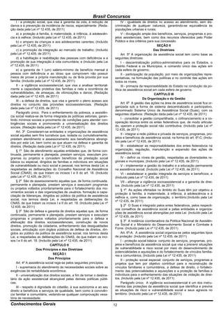 Brasil Concursos
     I - a proteção social, que visa à garantia da vida, à redução de             IV - igualdade de direitos no acesso ao atendimento, sem dis-
danos e à prevenção da incidência de riscos, especialmente: (Reda-           criminação de qualquer natureza, garantindo-se equivalência às
ção dada pela Lei nº 12.435, de 2011)                                        populações urbanas e rurais;
     a) a proteção à família, à maternidade, à infância, à adolescên-             V - divulgação ampla dos benefícios, serviços, programas e pro-
cia e à velhice; (Incluído pela Lei nº 12.435, de 2011)                      jetos assistenciais, bem como dos recursos oferecidos pelo Poder
     b) o amparo às crianças e aos adolescentes carentes; (Incluído          Público e dos critérios para sua concessão.
pela Lei nº 12.435, de 2011)                                                                                  SEÇÃO II
     c) a promoção da integração ao mercado de trabalho; (Incluído                                         Das Diretrizes
pela Lei nº 12.435, de 2011)                                                      Art. 5º A organização da assistência social tem como base as
     d) a habilitação e reabilitação das pessoas com deficiência e a         seguintes diretrizes:
promoção de sua integração à vida comunitária; e (Incluído pela Lei               I - descentralização político-administrativa para os Estados, o
nº 12.435, de 2011)                                                          Distrito Federal e os Municípios, e comando único das ações em
     e) a garantia de 1 (um) salário-mínimo de benefício mensal à            cada esfera de governo;
pessoa com deficiência e ao idoso que comprovem não possuir                       II - participação da população, por meio de organizações repre-
meios de prover a própria manutenção ou de tê-la provida por sua             sentativas, na formulação das políticas e no controle das ações em
família; (Incluído pela Lei nº 12.435, de 2011)                              todos os níveis;
     II - a vigilância socioassistencial, que visa a analisar territorial-        III - primazia da responsabilidade do Estado na condução da po-
mente a capacidade protetiva das famílias e nela a ocorrência de             lítica de assistência social em cada esfera de governo.
vulnerabilidades, de ameaças, de vitimizações e danos; (Redação                                             CAPÍTULO III
dada pela Lei nº 12.435, de 2011)
                                                                                                    Da Organização e da Gestão
     III - a defesa de direitos, que visa a garantir o pleno acesso aos
direitos no conjunto das provisões socioassistenciais. (Redação                   Art. 6o A gestão das ações na área de assistência social fica or-
dada pela Lei nº 12.435, de 2011)                                            ganizada sob a forma de sistema descentralizado e participativo,
                                                                             denominado Sistema Único de Assistência Social (Suas), com os
     Parágrafo único. Para o enfrentamento da pobreza, a assistên-           seguintes objetivos: (Redação dada pela Lei nº 12.435, de 2011)
cia social realiza-se de forma integrada às políticas setoriais, garan-
tindo mínimos sociais e provimento de condições para atender con-                 I - consolidar a gestão compartilhada, o cofinanciamento e a co-
tingências sociais e promovendo a universalização dos direitos               operação técnica entre os entes federativos que, de modo articula-
sociais. (Redação dada pela Lei nº 12.435, de 2011)                          do, operam a proteção social não contributiva; (Incluído pela Lei nº
                                                                             12.435, de 2011)
     Art. 3o Consideram-se entidades e organizações de assistência
social aquelas sem fins lucrativos que, isolada ou cumulativamente,               II - integrar a rede pública e privada de serviços, programas, pro-
prestam atendimento e assessoramento aos beneficiários abrangi-              jetos e benefícios de assistência social, na forma do art. 6o-C; (Inclu-
dos por esta Lei, bem como as que atuam na defesa e garantia de              ído pela Lei nº 12.435, de 2011)
direitos. (Redação dada pela Lei nº 12.435, de 2011)                              III - estabelecer as responsabilidades dos entes federativos na
     § 1o São de atendimento aquelas entidades que, de forma con-            organização, regulação, manutenção e expansão das ações de
tinuada, permanente e planejada, prestam serviços, executam pro-             assistência social;
gramas ou projetos e concedem benefícios de prestação social                      IV - definir os níveis de gestão, respeitadas as diversidades re-
básica ou especial, dirigidos às famílias e indivíduos em situações          gionais e municipais; (Incluído pela Lei nº 12.435, de 2011)
de vulnerabilidade ou risco social e pessoal, nos termos desta Lei, e             V - implementar a gestão do trabalho e a educação permanente
respeitadas as deliberações do Conselho Nacional de Assistência              na assistência social; (Incluído pela Lei nº 12.435, de 2011)
Social (CNAS), de que tratam os incisos I e II do art. 18. (Incluído              VI - estabelecer a gestão integrada de serviços e benefícios; e
pela Lei nº 12.435, de 2011)                                                 (Incluído pela Lei nº 12.435, de 2011)
     § 2o São de assessoramento aquelas que, de forma continuada,                 VII - afiançar a vigilância socioassistencial e a garantia de direi-
permanente e planejada, prestam serviços e executam programas                tos. (Incluído pela Lei nº 12.435, de 2011)
ou projetos voltados prioritariamente para o fortalecimento dos mo-               § 1o As ações ofertadas no âmbito do Suas têm por objetivo a
vimentos sociais e das organizações de usuários, formação e capa-            proteção à família, à maternidade, à infância, à adolescência e à
citação de lideranças, dirigidos ao público da política de assistência
                                                                             velhice e, como base de organização, o território.(Incluído pela Lei
social, nos termos desta Lei, e respeitadas as deliberações do
                                                                             nº 12.435, de 2011)
CNAS, de que tratam os incisos I e II do art. 18. (Incluído pela Lei nº
12.435, de 2011)                                                                  § 2o O Suas é integrado pelos entes federativos, pelos respecti-
                                                                             vos conselhos de assistência social e pelas entidades e organiza-
     § 3o São de defesa e garantia de direitos aquelas que, de forma
                                                                             ções de assistência social abrangidas por esta Lei. (Incluído pela Lei
continuada, permanente e planejada, prestam serviços e executam
                                                                             nº 12.435, de 2011)
programas e projetos voltados prioritariamente para a defesa e
efetivação dos direitos socioassistenciais, construção de novos                   § 3o A instância coordenadora da Política Nacional de Assistên-
direitos, promoção da cidadania, enfrentamento das desigualdades             cia Social é o Ministério do Desenvolvimento Social e Combate à
sociais, articulação com órgãos públicos de defesa de direitos, diri-        Fome. (Incluído pela Lei nº 12.435, de 2011)
gidos ao público da política de assistência social, nos termos desta              Art. 6o-A. A assistência social organiza-se pelos seguintes tipos
Lei, e respeitadas as deliberações do CNAS, de que tratam os inci-           de proteção: (Incluído pela Lei nº 12.435, de 2011)
sos I e II do art. 18. (Incluído pela Lei nº 12.435, de 2011)                     I - proteção social básica: conjunto de serviços, programas, pro-
                               CAPÍTULO II                                   jetos e benefícios da assistência social que visa a prevenir situações
                     Dos Princípios e das Diretrizes                         de vulnerabilidade e risco social por meio do desenvolvimento de
                                                                             potencialidades e aquisições e do fortalecimento de vínculos familia-
                                 SEÇÃO I
                                                                             res e comunitários; (Incluído pela Lei nº 12.435, de 2011)
                              Dos Princípios                                      II - proteção social especial: conjunto de serviços, programas e
     Art. 4º A assistência social rege-se pelos seguintes princípios:        projetos que tem por objetivo contribuir para a reconstrução de
     I - supremacia do atendimento às necessidades sociais sobre as          vínculos familiares e comunitários, a defesa de direito, o fortaleci-
exigências de rentabilidade econômica;                                       mento das potencialidades e aquisições e a proteção de famílias e
     II - universalização dos direitos sociais, a fim de tornar o destina-   indivíduos para o enfrentamento das situações de violação de direi-
tário da ação assistencial alcançável pelas demais políticas públi-          tos. (Incluído pela Lei nº 12.435, de 2011)
cas;                                                                              Parágrafo único. A vigilância socioassistencial é um dos instru-
     III - respeito à dignidade do cidadão, à sua autonomia e ao seu         mentos das proteções da assistência social que identifica e previne
direito a benefícios e serviços de qualidade, bem como à convivên-           as situações de risco e vulnerabilidade social e seus agravos no
cia familiar e comunitária, vedando-se qualquer comprovação vexa-            território. (Incluído pela Lei nº 12.435, de 2011)
tória de necessidade;
Conhecimentos Gerais                                                         12
 