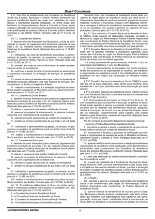 Brasil Concursos
       o
     § 4 Para fins de fortalecimento dos Conselhos de Assistência                Parágrafo único. Os Conselhos de Assistência Social estão vin-
Social dos Estados, Municípios e Distrito Federal, percentual dos           culados ao órgão gestor de assistência social, que deve prover a
recursos transferidos deverá ser gasto com atividades de apoio              infraestrutura necessária ao seu funcionamento, garantindo recursos
técnico e operacional àqueles colegiados, na forma fixada pelo              materiais, humanos e financeiros, inclusive com despesas referen-
Ministério do Desenvolvimento Social e Combate à Fome, sendo                tes a passagens e diárias de conselheiros representantes do gover-
vedada a utilização dos recursos para pagamento de pessoal efetivo          no ou da sociedade civil, quando estiverem no exercício de suas
e de gratificações de qualquer natureza a servidor público estadual,        atribuições. (Incluído pela Lei nº 12.435, de 2011)
municipal ou do Distrito Federal. (Incluído pela Lei nº 12.435, de               Art. 17. Fica instituído o Conselho Nacional de Assistência Soci-
2011)                                                                       al (CNAS), órgão superior de deliberação colegiada, vinculado à
     Art. 13. Compete aos Estados:                                          estrutura do órgão da Administração Pública Federal responsável
     I - destinar recursos financeiros aos Municípios, a título de parti-   pela coordenação da Política Nacional de Assistência Social, cujos
cipação no custeio do pagamento dos benefícios eventuais de que             membros, nomeados pelo Presidente da República, têm mandato de
trata o art. 22, mediante critérios estabelecidos pelos Conselhos           2 (dois) anos, permitida uma única recondução por igual período.
Estaduais de Assistência Social; (Redação dada pela Lei nº 12.435,               § 1º O Conselho Nacional de Assistência Social (CNAS) é com-
de 2011)                                                                    posto por 18 (dezoito) membros e respectivos suplentes, cujos
     II - cofinanciar, por meio de transferência automática, o aprimo-      nomes são indicados ao órgão da Administração Pública Federal
ramento da gestão, os serviços, os programas e os projetos de               responsável pela coordenação da Política Nacional de Assistência
assistência social em âmbito regional ou local; (Redação dada pela          Social, de acordo com os critérios seguintes:
Lei nº 12.435, de 2011)                                                          I - 9 (nove) representantes governamentais, incluindo 1 (um) re-
     III - atender, em conjunto com os Municípios, às ações assisten-       presentante dos Estados e 1 (um) dos Municípios;
ciais de caráter de emergência;                                                  II - 9 (nove) representantes da sociedade civil, dentre represen-
     IV - estimular e apoiar técnica e financeiramente as associações       tantes dos usuários ou de organizações de usuários, das entidades
e consórcios municipais na prestação de serviços de assistência             e organizações de assistência social e dos trabalhadores do setor,
social;                                                                     escolhidos em foro próprio sob fiscalização do Ministério Público
     V - prestar os serviços assistenciais cujos custos ou ausência de      Federal.
demanda municipal justifiquem uma rede regional de serviços, des-                § 2º O Conselho Nacional de Assistência Social (CNAS) é presi-
concentrada, no âmbito do respectivo Estado.                                dido por um de seus integrantes, eleito dentre seus membros, para
     VI - realizar o monitoramento e a avaliação da política de assis-      mandato de 1 (um) ano, permitida uma única recondução por igual
tência social e assessorar os Municípios para seu desenvolvimento.          período.
(Incluído pela Lei nº 12.435, de 2011)                                           § 3º O Conselho Nacional de Assistência Social (CNAS) contará
     Art. 14. Compete ao Distrito Federal:                                  com uma Secretaria Executiva, a qual terá sua estrutura disciplinada
                                                                            em ato do Poder Executivo.
     I - destinar recursos financeiros para custeio do pagamento dos
benefícios eventuais de que trata o art. 22, mediante critérios esta-            § 4o Os Conselhos de que tratam os incisos II, III e IV do art. 16,
belecidos pelos Conselhos de Assistência Social do Distrito Federal;        com competência para acompanhar a execução da política de assis-
(Redação dada pela Lei nº 12.435, de 2011)                                  tência social, apreciar e aprovar a proposta orçamentária, em con-
                                                                            sonância com as diretrizes das conferências nacionais, estaduais,
     II - efetuar o pagamento dos auxílios natalidade e funeral;            distrital e municipais, de acordo com seu âmbito de atuação, deve-
     III - executar os projetos de enfrentamento da pobreza, incluindo      rão ser instituídos, respectivamente, pelos Estados, pelo Distrito
a parceria com organizações da sociedade civil;                             Federal e pelos Municípios, mediante lei específica. (Redação dada
     IV - atender às ações assistenciais de caráter de emergência;          pela Lei nº 12.435, de 2011)
     V - prestar os serviços assistenciais de que trata o art. 23 desta          Art. 18. Compete ao Conselho Nacional de Assistência Social:
lei.                                                                             I - aprovar a Política Nacional de Assistência Social;
     VI - cofinanciar o aprimoramento da gestão, os serviços, os pro-            II - normatizar as ações e regular a prestação de serviços de na-
gramas e os projetos de assistência social em âmbito local; (Incluído       tureza pública e privada no campo da assistência social;
pela Lei nº 12.435, de 2011)                                                     III - acompanhar e fiscalizar o processo de certificação das enti-
     VII - realizar o monitoramento e a avaliação da política de assis-     dades e organizações de assistência social no Ministério do Desen-
tência social em seu âmbito. (Incluído pela Lei nº 12.435, de 2011)         volvimento Social e Combate à Fome; (Redação dada pela Lei nº
     Art. 15. Compete aos Municípios:                                       12.101, de 2009)
     I - destinar recursos financeiros para custeio do pagamento dos             IV - apreciar relatório anual que conterá a relação de entidades e
benefícios eventuais de que trata o art. 22, mediante critérios esta-       organizações de assistência social certificadas como beneficentes e
belecidos pelos Conselhos Municipais de Assistência Social; (Reda-          encaminhá-lo para conhecimento dos Conselhos de Assistência
ção dada pela Lei nº 12.435, de 2011)                                       Social dos Estados, Municípios e do Distrito Federal; (Redação dada
     II - efetuar o pagamento dos auxílios natalidade e funeral;            pela Lei nº 12.101, de 2009)
     III - executar os projetos de enfrentamento da pobreza, incluindo           V - zelar pela efetivação do sistema descentralizado e participa-
a parceria com organizações da sociedade civil;                             tivo de assistência social;
     IV - atender às ações assistenciais de caráter de emergência;               VI - a partir da realização da II Conferência Nacional de Assis-
     V - prestar os serviços assistenciais de que trata o art. 23 desta     tência Social em 1997, convocar ordinariamente a cada quatro anos
                                                                            a Conferência Nacional de Assistência Social, que terá a atribuição
lei.
                                                                            de avaliar a situação da assistência social e propor diretrizes para o
     VI - cofinanciar o aprimoramento da gestão, os serviços, os pro-       aperfeiçoamento do sistema; (Redação dada pela Lei nº 9.720, de
gramas e os projetos de assistência social em âmbito local; (Incluído       26.4.1991)
pela Lei nº 12.435, de 2011)
                                                                                 VII - (Vetado.)
     VII - realizar o monitoramento e a avaliação da política de assis-
                                                                                 VIII - apreciar e aprovar a proposta orçamentária da Assistência
tência social em seu âmbito. (Incluído pela Lei nº 12.435, de 2011)
                                                                            Social a ser encaminhada pelo órgão da Administração Pública
     Art. 16. As instâncias deliberativas do Suas, de caráter perma-        Federal responsável pela coordenação da Política Nacional de
nente e composição paritária entre governo e sociedade civil, são:          Assistência Social;
(Redação dada pela Lei nº 12.435, de 2011)
                                                                                 IX - aprovar critérios de transferência de recursos para os Esta-
     I - o Conselho Nacional de Assistência Social;                         dos, Municípios e Distrito Federal, considerando, para tanto, indica-
     II - os Conselhos Estaduais de Assistência Social;                     dores que informem sua regionalização mais eqüitativa, tais como:
     III - o Conselho de Assistência Social do Distrito Federal;            população, renda per capita, mortalidade infantil e concentração de
     IV - os Conselhos Municipais de Assistência Social.                    renda, além de disciplinar os procedimentos de repasse de recursos


Conhecimentos Gerais                                                        14
 