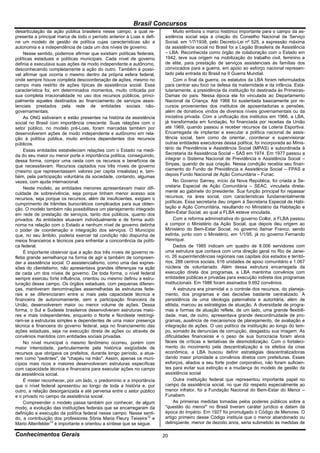 Brasil Concursos
desarticulação da ação pública brasileira nesse campo, a qual re-            Muito embora o marco histórico importante para o campo da as-
presenta a principal marca de todo o período anterior à Loas e defi-    sistência social seja a criação do Conselho Nacional de Serviço
ne um modelo de gestão de política cujas características são a          Social, em 1/7/1938, pelo Decreto-Lei nº 525, a expressão máxima
autonomia e a independência de cada um dos níveis de governo.           da assistência social no Brasil foi a Legião Brasileira de Assistência
     Nesse sentido, podemos afirmar que existiam políticas federais,    – LBA. Reconhecida como órgão de colaboração com o Estado em
políticas estaduais e políticas municipais. Cada nível de governo       1942, teve sua origem na mobilização do trabalho civil, feminino e
definia e executava suas ações de modo independente e autônomo,         de elite, para prestação de serviços assistenciais às famílias dos
desconhecendo completamente a ação do outro. Também é possí-            convocados para a guerra, em apoio ao esforço nacional represen-
vel afirmar que ocorria o mesmo dentro da própria esfera federal,       tado pela entrada do Brasil na II Guerra Mundial.
onde sempre houve completa descoordenação de ações, mesmo no                 Com o final da guerra, os estatutos da LBA foram reformulados
campo mais restrito de ações típicas de assistência social. Essa        para centrar seu foco na defesa da maternidade e da infância. Esta-
característica foi, em determinados momentos, muito criticada por       tutariamente, a presidência da instituição foi destinada às Primeiras-
sua completa irracionalidade no uso dos recursos públicos, princi-      Damas do país. Nessa época ela foi vinculada ao Departamento
palmente aqueles destinados ao financiamento de serviços assis-         Nacional da Criança. Até 1966 foi sustentada basicamente por re-
tenciais prestados pela rede de entidades sociais não-                  cursos provenientes dos institutos de aposentadorias e pensões,
governamentais.                                                         além de donativos vindos de diversos níveis governamentais ou da
     As ONG estiveram e estão presentes na história da assistência      iniciativa privada. Com a unificação dos institutos em 1966, a LBA,
social no Brasil com importância crescente. Suas relações com o         já transformada em fundação, foi financiada por receitas da União
setor público, no modelo pré-Loas, foram marcadas também por            até 1969, quando passou a receber recursos da Loteria Esportiva.
desenvolverem ações de modo independente e autônomo em rela-            Encarregada de implantar e executar a política nacional de assis-
ção à política pública, muito embora dependentes dos recursos           tência social, bem como de orientar, coordenar e supervisionar
públicos.                                                               outras entidades executoras dessa política, foi incorporada ao Minis-
     Essas entidades estabeleciam relações com o Estado na medi-        tério da Previdência e Assistência Social (MPAS) e subordinada à
da do seu maior ou menor porte e importância política, conseguindo,     Secretaria da Assistência Social – SAS em 1974. Em 1977 passou a
dessa forma, compor uma cesta com os recursos e benefícios de           integrar o Sistema Nacional de Previdência e Assistência Social –
que necessitavam. Recursos captados nos três níveis de governo          Sinpas, quando de sua criação. Nessa condição recebia seu finan-
(mesmo que representassem valores per capita irrealistas) e, tam-       ciamento do Fundo de Previdência e Assistência Social – FPAS e
bém, pela participação voluntária da sociedade, contando, algumas       depois Fundo Nacional de Ação Comunitária – Funac.
vezes, com ajuda internacional.                                              No Governo Sarney, início da Nova República, foi criada a Se-
     Neste modelo, as entidades menores apresentavam maior difi-        cretaria Especial de Ação Comunitária – SEAC, vinculada direta-
culdade de sobrevivência, seja porque tinham menor acesso aos           mente ao gabinete do presidente. Sua função principal foi repassar
recursos, seja porque os recursos, além de insuficientes, exigiam o     recursos, na área social, com características fundamentalmente
cumprimento de trâmites burocráticos complicados para sua obten-        políticas. Essa secretaria deu origem à Secretaria Especial de Habi-
ção. O modelo também não possibilitava um planejamento integrado        tação e Ação Comunitária, resultando no Ministério da Habitação e
em rede de prestação de serviços, tanto dos públicos, quanto dos        Bem-Estar Social, ao qual a FLBA esteve vinculada.
privados. As entidades atuavam individualmente e de forma autô-              Com a reforma administrativa do governo Collor, a FLBA passou
noma na relação com o Estado e nenhum nível de governo detinha          a compor o Ministério da Ação Social, que depois deu origem ao
o poder de coordenação e integração dos serviços. O Município           Ministério do Bem-Estar Social, no governo Itamar Franco, sendo
que, no seu âmbito, poderia exercer tal condição não dispunha de        extinta, junto com o Ministério, em 1/1/95, já no governo Fernando
meios financeiros e técnicos para enfrentar a concorrência da políti-   Henrique.
ca federal.                                                                  Dados de 1985 indicam um quadro de 8.006 servidores com
     É importante observar que a ação dos três níveis de governo re-    uma estrutura que contava com uma direção geral no Rio de Janei-
fletia grande semelhança na forma de agir e também de compreen-         ro, 26 superintendências regionais nas capitais dos estados e territó-
der a assistência social. O assistencialismo, como uma das expres-      rios, 288 centros sociais, 616 unidades de apoio comunitário e 1.067
sões do clientelismo, não apresentava grandes diferenças na ação        núcleos de voluntariado. Além dessa estrutura encarregada da
de cada um dos níveis de governo. De toda forma, o nível federal        execução direta dos programas, a LBA mantinha convênios com
sempre exerceu forte influência, orientou ou mesmo definiu a estru-     entidades públicas e privadas para execução indireta dos programas
turação desse campo. Os órgãos estaduais, com pequenas diferen-         institucionais. Em 1986 foram assinados 9.692 convênios.
ças, mantiveram denominações assemelhadas às estruturas fede-                A estrutura era piramidal e o controle dos recursos, do planeja-
rais e se diferenciaram entre si mais pela capacidade técnica e         mento, dos programas e das decisões bastante centralizado. A
financeira de autonomamente, sem a participação financeira da           persistência de uma ideologia paternalista e autoritária, além de
União, desenvolverem maior ou menor volume de ações. Dessa              elitista, marcou as estratégias de atuação. A diversidade de progra-
forma, o Sul e Sudeste brasileiros desenvolveram estruturas maio-       mas e formas de atuação reflete, de um lado, uma grande flexibili-
res e mais independentes, enquanto o Norte e Nordeste restringi-        dade, mas, de outro, apresentava grande descontinuidade de pro-
ram-se a estruturas simples e dependentes de uma maior presença         gramas, ausência de mecanismos de planejamento, de avaliação e
técnica e financeira do governo federal, seja no financiamento das      integração de ações. O uso político da instituição ao longo do tem-
ações estaduais, seja na execução direta de ações ou através de         po, somado às denuncias de corrupção, desgastou sua imagem. As
convênios mantidos com entidades sociais privadas.                      dificuldades financeiras e o peso de sua burocracia foram alvos
     No nível municipal o mesmo fenômeno ocorreu, porém com             fáceis de críticas e tentativas de desmobilização. Com o fortaleci-
maior intensidade, particularmente pela histórica exigüidade de         mento do movimento pela descentralização e os efeitos da crise
recursos que obrigava os prefeitos, durante longo período, a atua-      econômica, a LBA buscou definir estratégias descentralizadoras
rem como "pedintes", de "chapéu na mão". Assim, apenas os muni-         dando maior prioridade a convênios diretos com prefeituras. Esses
cípios mais ricos e maiores desenvolveram estruturas específicas        esforços, aliados a seu forte poder corporativo, não foram suficien-
com capacidade técnica e financeira para executar ações no campo        tes para evitar sua extinção e a mudança do modelo de gestão da
da assistência social.                                                  assistência social
     É mister reconhecer, por um lado, o predomínio e a importância          Outra instituição federal que representou importante papel no
que o nível federal apresentou ao longo de toda a história e, por       campo da assistência social, no que diz respeito especialmente ao
outro, a relação desorganizada e até perversa entre o setor público     menor infrator, foi a Fundação Nacional do Bem-Estar do Menor –
e o privado no campo da assistência social.                             Funabem.
     Compreender o modelo passa também por conhecer, de algum                As primeiras medidas tomadas pelos poderes públicos sobre a
modo, a evolução das instituições federais que se encarregaram da       "questão do menor" no Brasil tiveram caráter jurídico e datam da
definição e execução da política federal nesse campo. Nesse senti-      época do Império. Em 1927 foi promulgado o Código de Menores. O
do, a contribuição dos professores Sônia Maria Fleury Teixeira12 e      artigo primeiro desse Código instituía que o menor abandonado ou
Mario Altenfelder13 é importante e orientou a síntese que se segue.     delinqüente, menor de dezoito anos, seria submetido às medidas de

Conhecimentos Gerais                                                    20
 