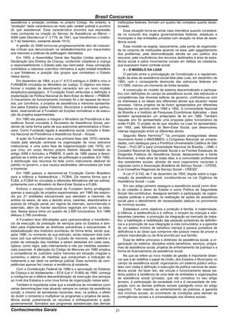 Brasil Concursos
assistência e proteção contidas no próprio Código. No entanto, a         instituições federais, formam um quadro tão complexo quanto desar-
"proteção" dada caracterizou-se mais pelo caráter policial e punitivo    ticulado.
do que assistencial. Essa característica encontra sua expressão               Essa situação torna-se ainda mais dramática quando considera-
mais conhecida na criação do Serviço de Assistência ao Menor –           da no conjunto dos órgãos governamentais federais, estaduais e
SAM (pelo Decreto-Lei n° 3.779, de 1941, que transformou o Institu-      municipais e das entidades privadas com atuação na área de assis-
to 7 de Setembro, existente desde 1913).                                 tência social.
     A gestão do SAM tornou-se progressivamente alvo de crescen-              Esse modelo se esgota, basicamente, pela perda de organicida-
tes críticas que denunciavam os estabelecimentos por maus-tratos         de do conjunto de instituições atuando na área, pelo agigantamento
aos menores e práticas de politicagem clientelista.                      dos problemas, pela desmoralização devida ao uso político dos
     Em 1959, a Assembléia Geral das Nações Unidas aprovou a             recursos, pela insuficiência dos recursos destinados à área da assis-
Declaração dos Direitos da Criança, conferindo cidadania à criança       tência social e pelos movimentos sociais em defesa da cidadania,
e responsabilizando o Estado pelo seu bem-estar. Essa concepção          que buscavam maior controle social.
contradizia a natureza coercitiva intrínseca à ação estatal brasileira        3 – O MODELO DA LOAS
o que fortaleceu a posição dos grupos que combatiam o Estado                  O período entre a promulgação da Constituição e a regulamen-
nessa época.                                                             tação da área de assistência social feita pela Loas, em dezembro de
     Em dezembro de 1964, a Lei n° 4.513 extinguiu o SAM e criou a       1993, com o conseqüente desmonte das estruturas federais em
FUNABEM vinculada ao Ministério da Justiça. O objetivo era trans-        1/1/1995, marcou um momento de fortes tensões.
formar o modelo de atendimento carcerário em um novo modelo                   A construção do modelo de sistema descentralizado e participa-
terapêutico-pedagógico. À Fundação foram atribuídas a definição e        tivo com definições do campo da assistência social, das estruturas e
implantação da Política Nacional do Bem-Estar do Menor – PNBEM.          competências das diversas esferas de governo, confrontou-se com
O mecanismo de funcionamento montado foi o de repasse de recur-          os interesses e os ideais dos diferentes atores que atuaram nesse
sos, por convênios, a projetos de assistência a menores apresenta-       processo. Vários projetos de lei foram apresentados por diferentes
dos pelos Estados (pelas Febems), Municípios e entidades particu-        deputados no período entre 1989 e 1992. A Universidade Nacional
lares, reservando-se à Funabem as funções normativas e de execu-         de Brasília e o Instituto de Pesquisas Econômicas Aplicadas – Ipea
ção de projetos experimentais.                                           também apresentaram um anteprojeto de lei em 1989. Também
     Em 1980 ela passou a integrar o Ministério da Previdência e As-     naquele ano foi apresentada uma proposta pelos funcionários da
sistência Social vinculada à Secretaria de Assistência Social, per-      então FLBA. O projeto de lei que resultou na Loas foi apresentado,
dendo de certa forma parte de sua autonomia administrativa e finan-      em 1993, pelo Ministério do Bem-Estar Social, que desenvolveu
ceira. Como Fundação ligada à assistência social, compôs o Siste-        intensa negociação entre os diferentes atores.
ma Nacional de Previdência e Assistência Social – Sinpas.                     Segundo Maria Hermínia14 "os principais protagonistas desse
     A ação da Funabem teve uma primeira fase (até 1970) caracte-        movimento foram o MAS/MBES; o Congresso Nacional; as universi-
rizada pela atenção centrada na organização da nova estrutura            dades, com destaque para a Pontifícia Universidade Católica de São
institucional, e uma outra fase de hegemonização (até 1979), em          Paulo – PUC-SP e para Universidade Nacional de Brasília – UNB; o
que criou um corpo técnico próprio distinto daquele herdado do           Conselho Nacional de Seguridade Social e as Frentes Estaduais de
antigo ASM e formulou a PNBEM. A partir de 1980 passa a desor-           Dirigentes Públicos de Assistência Social, destacando-se a frente
ganizar-se e entra em uma fase de politização e paralisia. Em 1982,      fluminense, a mais ativa de todas elas; e a comunidade profissional
a distribuição dos recursos foi feita como instrumento eleitoral do      dos assistentes sociais, através de seus organismos nacionais e
partido no governo, o que causou escândalos, denunciados por toda        regionais como a Associação Brasileira de Serviço Social – CFESS,
a imprensa.                                                              e os Conselhos Regionais de Serviço Social – CRESS".
     Em 1990 passou a denominar-se Fundação Centro Brasileiro                 A Lei nº 8.742, de 7 de dezembro de 1993, dispõe sobre a orga-
para a Infância e Adolescência – FCBIA. Da mesma forma que a             nização da assistência social, constituindo-se na Lei Orgânica da
FLBA, a FCBIA foi vinculada a diferentes Ministérios até ser extinta,    Assistência Social – Loas.
juntamente com o Ministério do Bem-Estar Social e a FLBA.                     Em seu artigo primeiro assegura a assistência social como direi-
     Embora o escopo institucional da Funabem tenha privilegiado         to do cidadão e dever do Estado e como Política de Seguridade
apenas a execução de projetos experimentais, em 1985 ela respon-         Social não-contributiva. Assegura também a participação de organi-
dia por 21 entidades educacionais que atendiam a menores, de             zações públicas e privadas na realização de ações de assistência
ambos os sexos, de seis a dezoito anos, carentes, abandonados e          social para o atendimento de necessidades básicas no provimento
autores de infração penal, em regime de internato, semi-internato e      de mínimos sociais.
externato, além de manter escritórios regionais em todos os esta-             Estabelece como objetivos a proteção à família, à maternidade,
dos. Nessa época tinha um quadro de 2.695 funcionários. Em 1986          à infância, à adolescência e à velhice; o amparo às crianças e ado-
efetuou 2.786 convênios.                                                 lescentes carentes; a promoção da integração ao mercado de traba-
     A Funabem teve dificuldades para operacionalizar a transferên-      lho; a habilitação e reabilitação das pessoas portadoras de deficiên-
cia da execução da prestação de serviços para os Estados e tam-          cia e a promoção de sua integração à vida comunitária; e a garantia
bém para implementar as diretrizes preventivas e educacionais. A         de um salário mínimo de benefício mensal à pessoa portadora de
estadualização dos institutos aconteceu de forma lenta, sendo que,       deficiência e ao idoso que comprove não possuir meios de prover a
após 1986, no momento de sua extinção, ainda restavam dois insti-        própria manutenção ou de tê-la provida por sua família.
tutos sob sua administração. O juizado de menores, que detinha o              Essa lei define princípios e diretrizes da assistência social, a or-
poder de indicação das medidas a serem adotadas em cada caso,            ganização do sistema, disciplina sobre benefícios, serviços, progra-
optava, como regra, pelo internamento e não por medidas assisten-        mas de assistência social, projetos de enfrentamento da pobreza e a
ciais possíveis. A alteração do Código de Menores em 1980 ampliou        forma de financiamento da assistência social.
a competência do Judiciário sobre menores em situação irregular e
aumentou o elenco de medidas que compunham a indicação do                     No que se refere ao novo modelo de gestão é importante obser-
tratamento a ser dado na sentença judicial. Esse aumento de com-         var que a lei redefine o papel da União, dos Estados e Municípios no
petências apenas fez crescer a tendência já existente.                   campo da assistência social, organizando um sistema público articu-
                                                                         lado com vistas à definição e execução da política nacional de assis-
     Com a Constituição Federal de 1988 e a aprovação do Estatuto        tência social. Ao fazer isto, ela vincula o funcionamento desse sis-
da Criança e do Adolescente – ECA (Lei n° 8.069) de 1990, começa         tema público à existência de uma rede de entidades e organizações
a configurar-se a efetiva descentralização da execução dos serviços      de assistência social (privada), que ela conceitua no seu artigo
ao nível dos Estados e uma nova forma de organização nesse setor.        terceiro, à participação da sociedade civil e à necessidade de inte-
     Também é importante notar que a existência de ministérios (com      gração com as demais políticas sociais (parágrafo único do artigo
várias denominações mas atuando sempre no campo da assistência           segundo). Tudo visando ao enfrentamento da pobreza, à garantia
social), e mesmo de secretarias nacionais, teve, na prática, o efeito    dos mínimos sociais, ao provimento de condições para atender às
de dividir o comando e multiplicar os programas e projetos de assis-     contingências sociais e à universalização dos direitos sociais.
tência social, pulverizando os recursos e enfraquecendo a ação
governamental. Somados aos programas assistenciais das demais
Conhecimentos Gerais                                                     21
 