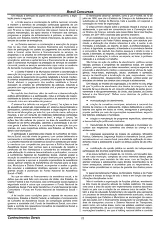 Brasil Concursos
    Em relação à definição de papéis dos níveis de governo, a legis-         É interessante observar, também, como a Lei nº 8.069, de 13 de
lação previu o seguinte:                                                 julho de 1990, que cria o Estatuto da Criança e do Adolescente em
     a União exerce a coordenação da política nacional, concede         substituição ao Código de Menores, trata a questão, em especial, a
e mantém o benefício de prestação continuada (garantia de um             concepção do modo de organização.
salário mínimo mensal à pessoa portadora de deficiência e ao idoso           O artigo primeiro dispõe sobre a proteção integral à criança e ao
com 70 anos ou mais que comprove não possuir meios de prover a           adolescente, o que está em consonância com a Convenção sobre
própria manutenção), dá apoio técnico e financeiro aos serviços,         os Direitos da Criança, adotada pela Assembléia Geral das Nações
programas e projetos de enfrentamento à pobreza, e atende, em            Unidas, em 20/11/89 e assinada pelo governo brasileiro.
conjunto com Estados, Distrito Federal e Municípios, às ações assis-         A Lei estabelece que é dever da família, da comunidade, da so-
tenciais de caráter de emergência;                                       ciedade em geral e do Poder Público assegurar, com absoluta prio-
      os Estados exercem a coordenação e execução de progra-            ridade, a efetivação dos direitos referentes à vida, à saúde, à ali-
mas no seu nível, destina recursos financeiros aos municípios a          mentação, à educação, ao esporte, ao lazer, à profissionalização, à
título de participação no custeio do pagamento dos auxílios natali-      cultura; à dignidade, ao respeito; à liberdade e à convivência familiar
dade e funeral, apóia técnica e financeiramente os serviços, os          e comunitária. No capítulo dos direitos assegura o direito à vida, à
programas e os projetos de enfrentamento da pobreza, atende em           saúde, à liberdade, ao respeito, à dignidade, à convivência familiar e
conjunto com os municípios às ações assistenciais de caráter de          comunitária, à educação, à cultura, ao esporte, ao lazer, à profissio-
emergência, estimula e apóia técnica e financeiramente as associa-       nalização e a proteção no trabalho.
ções e consórcios municipais na prestação de serviços de assistên-           São linhas de ação da política de atendimento: políticas sociais
cia social, presta os serviços assistenciais cujos custos ou ausência    básicas; políticas e programas de assistência social, em caráter
de demanda municipal justifiquem uma rede regional de serviços;          supletivo, para aqueles que deles necessitem; serviços especiais de
                                                                         prevenção e atendimento médico e psicossocial às vítimas de negli-
     o Distrito Federal e os Municípios exercem a coordenação e         gência, maus-tratos, exploração, abuso, crueldade e opressão;
execução de programas no seu nível, destinam recursos financeiros        serviço de identificação e localização de pais, responsáveis, crian-
para custeio do pagamento de auxílios natalidade e funeral, median-      ças e adolescentes desaparecidos; proteção jurídico-social por
te critérios estabelecidos pelos Conselhos Municipais de Assistência     entidades de defesa dos direitos das crianças e adolescentes.
Social, efetuam o pagamento dos auxílios natalidade e funeral,
                                                                             Em relação ao modelo de organização, a lei define no seu artigo
executam os projetos de enfrentamento da pobreza, incluindo a
                                                                         86 que "a política de atendimento dos direitos da criança e do ado-
parceria com organizações da sociedade civil, e prestam os serviços
                                                                         lescente far-se-á através de um conjunto articulado de ações gover-
assistenciais.
                                                                         namentais e não-governamentais, da União, dos Estados, do Distrito
    No capítulo das diretrizes, além de reafirmar a descentralização     federal e dos Municípios". Define como diretrizes da política de
político-administrativa e a participação, inclui a primazia da respon-   atendimento:
sabilidade do Estado na condução da política de assistência social e
comando único em cada esfera de governo.                                       municipalização do atendimento;
    O sistema fica definido nos artigos 6º (sexto): "as ações na área          criação de conselhos municipais, estaduais e nacional dos
de assistência social são organizadas em sistema descentralizado e       direitos da criança e do adolescente, órgãos deliberativos e contro-
participativo, constituído pelas entidades e organizações de assis-      ladores das ações em todos os níveis, assegurada a participação
tência social abrangidas por esta Lei, que articule meios, esforços e    popular paritária por meio de organizações representativas, segundo
recursos, e por um conjunto de instâncias deliberativas compostas        leis federais, estaduais e municipais;
pelos diversos setores envolvidos na área", e artigo 11 (onze): "as           criação e manutenção de programas específicos, observada
ações das três esferas de governo na área de assistência social          a descentralização político-administrativa;
realizam-se de forma articulada, cabendo a coordenação e as nor-
mas gerais à esfera federal, e a coordenação e execução dos pro-              manutenção de fundos nacional, estaduais e municipais vin-
gramas, em suas respectivas esferas, aos Estados, ao Distrito Fe-        culados aos respectivos conselhos dos direitos da criança e do
deral e aos Municípios".                                                 adolescente;
    A participação é garantida pela criação de Conselhos de Assis-            integração operacional de órgãos do Judiciário, Ministério
tência Social, nos três níveis de governo, com caráter deliberativo e    Público, Defensoria, Segurança Pública e Assistência Social, prefe-
permanente e composição paritária entre governo e sociedade civil.       rencialmente em um mesmo local, para efeito de agilização do aten-
O Conselho Nacional de Assistência Social foi constituído por dezoi-     dimento inicial a adolescente a quem se atribua autoria de ato infra-
to membros com competências para aprovar a Política Nacional de          cional;
Assistência Social; fixar normas para a concessão de registro e
                                                                               mobilização da opinião pública no sentido da indispensável
certificado de fins filantrópicos e concede-los às entidades; zelar
                                                                         participação dos diversos segmentos da sociedade.
pela efetivação do sistema descentralizado e participativo; convocar
a Conferência Nacional de Assistência Social, visando avaliar a               A lei previu também a criação de, no mínimo, um Conselho tute-
situação da assistência social e propor diretrizes para aperfeiçoar o    lar em cada município, composto de cinco membros eleitos pelos
sistema; apreciar e aprovar a proposta orçamentária da assistência       cidadãos locais para mandato de três anos, com as funções de
social; aprovar critérios de transferência de recursos para os Esta-     atender crianças e adolescentes cujos direitos reconhecidos na lei
dos, Municípios e Distrito Federal; acompanhar e avaliar a gestão        forem ameaçados; atender e aconselhar pais ou responsáveis; e
dos recursos; e estabelecer diretrizes, apreciar e aprovar os pro-       tomar várias providências no campo da garantia dos direitos previs-
gramas anuais e plurianuais do Fundo Nacional de Assistência             tos.
Social – FNAS.                                                                O papel da Defensoria Pública, do Ministério Público e do Poder
    No que se refere ao financiamento da assistência social, a lei       Judiciário é tratado ao longo de todo o texto e em função das espe-
define que ele será feito com recursos da União, dos Estados, do         cificações disciplinadas na lei.
Distrito Federal e dos municípios, das contribuições sociais ligadas à        Não é novidade a organização de funções públicas, envolvendo
seguridade social e outros que compuserem o Fundo Nacional de            os três níveis de governo através do modelo sistêmico. Há quase
Assistência Social. Para tanto transforma o Fundo Nacional de Ação       vinte anos a área de saúde vem implementando sistema descentra-
Comunitária – Funac em Fundo Nacional de Assistência Social –            lizado no país com a criação de um sistema único de saúde. Tam-
FNAS.                                                                    bém a área de educação fundamental e de segundo grau apresenta
    A lei impõe como condições para o repasse de recursos aos            um processo de descentralização relativamente acentuado, onde já
Municípios, Estados e Distrito Federal, a instituição e funcionamento    é consagrado que Estados e Municípios se encarregam da execu-
de Conselho de Assistência Social, de composição paritária entre         ção das ações com o financiamento assegurado na Constituição. Na
governo e sociedade civil; Fundo de Assistência Social, com orien-       área de transportes criou-se o Sistema Nacional de Transportes,
tação e controle dos respectivos Conselhos de Assistência Social; e      assim como, em outras áreas, como nas estatais, existiram experi-
Plano de Seguridade Social.                                              ências semelhantes, de que é exemplo a Telebrás (setor de teleco-
                                                                         municações brasileiro), em que a holding nacional define e controla


Conhecimentos Gerais                                                     22
 