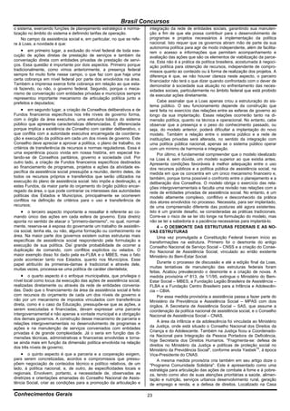 Brasil Concursos
o sistema, exercendo funções de planejamento estratégico e norma-      integração da rede de entidades sociais, garantindo sua manuten-
tização no âmbito do sistema e definindo tarifas de operação.          ção a fim de que ela possa contribuir para o desenvolvimento de
    No campo da assistência social e, em particular, no que se refe-   programas e projetos necessários à implementação da política
re à Loas, a novidade é que:                                           nacional. Isto requer que os governos abram mão de parte da sua
                                                                       autonomia política para agir de modo independente, além de facilita-
     em primeiro lugar, a exclusão do nível federal de toda exe-      rem o acesso a informações que permitam acompanhamento e
cução de ações diretas de prestação de serviços e também da            avaliação das ações que são os elementos de viabilização da parce-
conveniação direta com entidades privadas de prestação de servi-       ria. Esta não é a prática da política brasileira, acostumada à negoci-
ços. Essa questão é importante por dois aspectos. Primeiro porque      ação política para obtenção de recursos, independente de compro-
tradicionalmente, como vimos anteriormente, a presença federal         missos quanto ao conteúdo ou à forma de realização dos projetos. A
sempre foi muito forte nesse campo, o que faz com que haja uma         diferença é que, se não houver clareza neste aspecto, o parceiro
certa cobrança em nível federal por parte dos envolvidos na área.      financiador não terá o que dizer quando confrontado com o dever de
Também a imprensa exerce forte cobrança em relação ao que esta-        demonstrar à sociedade sua atuação no enfrentamento das neces-
rá fazendo, ou não, o governo federal. Segundo, porque o meca-         sidades sociais, particularmente no âmbito federal que está proibido
nismo de conveniação com entidades privadas e municípios sempre        de executar ações diretamente.
representou importante mecanismo de articulação política junto a
prefeitos e deputados;                                                      Cabe assinalar que a Loas apenas criou a estruturação do sis-
                                                                       tema público. O seu funcionamento depende da construção que
      em segundo lugar, a criação de Conselhos deliberativos e de     será feita no exercício das relações entre as esferas de governo ao
Fundos financeiros específicos nos três níveis de governo forma,       longo da sua implantação. Essas relações ocorrerão tanto na di-
com o órgão da área executiva, uma estrutura básica do sistema         mensão política, quanto na técnica e operacional. No entanto, cabe
público que apresenta características diferenciadas. É diferenciada    observar que a presença e o peso do conhecimento passado, ou
porque implica a existência de Conselho com caráter deliberativo, o    seja, do modelo anterior, poderá dificultar a implantação do novo
que conflita com a autoridade executiva encarregada da coordena-       modelo. Também a relação entre o sistema público e a rede de
ção e execução da política em cada um dos níveis de governo. Este      instituições privadas será alterada, no sentido da integração com
Conselho deve apreciar e aprovar a política, o plano de trabalho, os   uma política pública nacional, apenas se o sistema público operar
critérios de transferência de recursos e normas reguladoras. Essa é    com um mínimo de harmonia e integração.
uma experiência pouco vivida em nossa história, em especial tra-            Por último, é fundamental compreender que o modelo idealizado
tando-se de Conselhos paritários, governo e sociedade civil. Por       na Loas é, sem dúvida, um modelo superior ao que existia antes.
outro lado, a criação de Fundos financeiros específicos destinados     Apresenta condições favoráveis à melhor adequação entre o uso
ao financiamento de programas, projetos e ações da atividade es-       dos recursos públicos e a política pública de assistência social, na
pecífica da assistência social pressupõe a reunião, dentro deles, de   medida em que os concentra em um único mecanismo financeiro e,
todos os recursos próprios e transferidos que serão utilizados na      também, porque torna possível o confronto entre o planejamento e a
execução do plano de assistência social. Isto impõe a destinação, a    deliberação dos Conselhos. O modelo obriga o exercício das rela-
estes Fundos, da maior parte do orçamento do órgão público encar-      ções intergovernamentais e faculta uma revisão nas relações com a
regado da área, o que pode contrariar os interesses das autoridades    rede de entidades privadas de assistência social. No entanto, é um
políticas dos Estados e Municípios, principalmente se ocorrerem        modelo altamente complexo, conflitivo e desconhecido da prática
conflitos na definição de critérios para o uso e transferência de      dos atores envolvidos no processo. Necessita, para ser implantado,
recursos;                                                              de uma compreensão diferente das posturas até agora existentes.
     o terceiro aspecto importante a ressaltar é referente ao co-     Isto é um grande desafio, se consideradas as práticas tradicionais.
mando único das ações em cada esfera de governo. Esta diretriz         Corre-se o risco de se ter ido longe na formulação do modelo, mas
aponta no sentido de atacar o "primeiro-damismo", no qual, normal-     não se ter a sabedoria e a paciência necessárias para implantá-lo.
mente, reserva-se à esposa do governante um trabalho de assistên-           4 – O DESMONTE DAS ESTRUTURAS FEDERAIS E AS NO-
cia social, tenha ela, ou não, alguma formação ou conhecimento na      VAS ESTRUTURAS
área. Na maior parte dos governos existem outras estruturas mais            Uma vez promulgada a Constituição Federal tiveram início as
específicas de assistência social respondendo pela formulação e        transformações na estrutura. Primeiro foi o desmonte do antigo
execução de sua política. Daí grande probabilidade de ocorrer a        Conselho Nacional de Serviço Social – CNSS e a criação do Conse-
duplicação de comando, com conflitos explícitos ou velados. O          lho Nacional de Assistência Social, vinculado ao então existente
maior exemplo disso foi dado pela ex-FLBA e o MBES, mas o fato         Ministério do Bem-Estar Social.
pode acontecer tanto nos Estados, quanto nos Municípios. Esse
papel atribuído às primeiras-damas é tradicional e através dele,            Durante o processo de discussão e até a edição final da Loas,
                                                                       muitas tentativas de manutenção das estruturas federais foram
muitas vezes, processa-se uma política de caráter clientelista;
                                                                       feitas. Acabou prevalecendo o desmonte e a criação de novas. A
     o quarto aspecto é o enfoque municipalista, que privilegia o     medida provisória nº 813, de 1/1/95, extingue o Ministério do Bem-
nível local como locus da execução das ações de assistência social,    Estar Social – MBES, a Fundação Legião Brasileira de Assistência –
realizadas diretamente ou através da rede de entidades convenia-       FLBA e a Fundação Centro Brasileiro para a Infância e Adolescên-
das. Dado que o financiamento da área da assistência social é feito    cia – CBIA.
com recursos do orçamento de cada um dos níveis de governo e                Por essa medida provisória a assistência passa a fazer parte do
não por um mecanismo de impostos vinculados com transferência          Ministério da Previdência e Assistência Social – MPAS com dois
direta, como é o caso da Educação, pressupõe-se que as ações, a        órgãos. A Secretaria de Assistência Social – SAS, que assume a
serem executadas e financiadas, devam expressar uma parceria           coordenação da política nacional de assistência social, e o Conselho
intergovernamental e não apenas a vontade municipal e a obrigação      Nacional de Assistência Social – CNAS.
dos demais governos. A construção desse mecanismo de parceria e
                                                                            A área da infância e da adolescência foi vinculada ao Ministério
relações intergovernamentais no desenvolvimento de programas e
                                                                       da Justiça, onde está situado o Conselho Nacional dos Direitos da
ações e na manutenção de serviços conveniados com entidades
                                                                       Criança e do Adolescente. Também na Justiça ficou a Coordenado-
privadas é de grande complexidade. Já o seria em função das di-
                                                                       ria Nacional para Integração da Pessoa Portadora de Deficiência,
mensões técnicas, administrativas e financeiras envolvidas e torna-
                                                                       hoje Secretaria dos Direitos Humanos. "Fragmenta-se: defesa de
se ainda mais em função da dimensão política envolvida na relação
                                                                       direitos no Ministério da Justiça e políticas de proteção social no
dos três níveis de governo;
                                                                       Ministério da Previdência Social", conforme anota Yasbek15, à época
     o quinto aspecto é que a parceria e a cooperação exigem,         Vice-Presidente do CNAS.
para serem concretizadas, acordos e compromissos que pressu-                A mesma medida provisória cria também em seu artigo doze o
põem negociação de conteúdos técnico e político relativos, de um       "Programa Comunidade Solidária". Este é apresentado como uma
lado, à política nacional, e, de outro, às especificidades locais e    estratégia para articulação das ações de combate à fome e à pobre-
regionais. Envolvem, portanto, a necessidade de, observadas as         za, tendo como alvo de suas atenções prioritárias a saúde, alimen-
diretrizes e orientações emanadas do Conselho Nacional de Assis-       tação e nutrição, serviços urbanos desenvolvimento rural, geração
tência Social, criar as condições para a promoção da articulação e     de emprego e renda, e a defesa de direitos. Localizado na Casa

Conhecimentos Gerais                                                   23
 