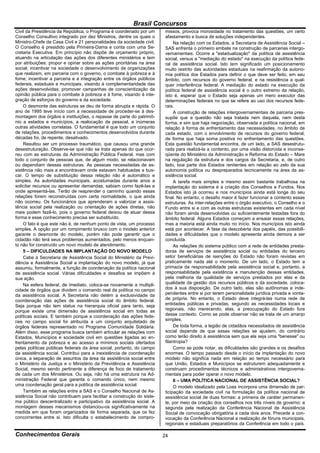 Brasil Concursos
Civil da Presidência da República, o Programa é coordenado por um       missos, provoca morosidade no tratamento das questões, um certo
Conselho Consultivo integrado por dez Ministros, dentre os quais o      afastamento e busca de soluções independentes.
Ministro-Chefe da Casa Civil e 21 personalidades da sociedade civil.         Na relação com os Estados, a Secretaria de Assistência Social –
O Conselho é presidido pela Primeira-Dama e conta com uma Se-           SAS enfrenta o primeiro embate na construção de parcerias intergo-
cretaria Executiva. Em princípio não dispõe de orçamento próprio,       vernamentais. Ocorre a "estadualização" da política de assistência
atuando na articulação das ações dos diferentes ministérios e tem       social, versus a "mediação do estado" na execução da política fede-
por atribuições: propor e opinar sobre as ações prioritárias na área    ral de assistência social. Isto tem significado um posicionamento
social; incentivar na sociedade o desenvolvimento de organizações       muito restrito das autoridades estaduais na reafirmação da autono-
que realizem, em parceria com o governo, o combate à pobreza e à        mia política dos Estados para definir o que deve ser feito, em seu
fome; incentivar a parceria e a integração entre os órgãos públicos     âmbito, com recursos do governo federal, e na resistência a qual-
federais, estaduais e municipais, visando à complementaridade das       quer interferência federal. A mediação do estado na execução da
ações desenvolvidas; promover campanhas de conscientização da           política federal de assistência social é o outro extremo da relação,
opinião pública para o combate à pobreza e à fome, visando à inte-      isto é, esperar que o Estado seja apenas um mero executor das
gração de esforços do governo e da sociedade.                           determinações federais no que se refere ao uso dos recursos fede-
    O desmonte das estruturas se deu de forma abrupta e rápida. O       rais.
ano de 1995 teve início com a necessidade de proceder-se à des-              A construção de relações intergovernamentais de parceria pres-
montagem dos órgãos e instituições, o repasse de parte do patrimô-      supõe que a questão não seja tratada nem daquela, nem desta
nio a estados e municípios, a realocação de pessoal, e inúmeras         forma, e sim que haja negociação, observada a política nacional, em
outras atividades correlatas. O fundamental é que todo um conjunto      relação à forma de enfrentamento das necessidades, no âmbito de
de relações, procedimentos e conhecimentos desenvolvidos durante        cada estado, com o envolvimento de recursos do governo federal,
décadas foi, de repente, desativado.                                    de forma que haja soma positiva no enfrentamento das questões.
    Resultou ser um processo traumático, que causou uma grande          Esta questão fundamental encontra, de um lado, a SAS desestrutu-
desestruturação. Observe-se que não se trata apenas do que ocor-        rada para realizá-la a contento, por uma visão distorcida e inconse-
reu com as estruturas da Administração Pública Federal, mas com         qüente do Ministério da Administração e Reforma do Estado – Mare
todo o conjunto de pessoas que, de algum modo, se relacionavam          na regulação da estrutura e dos cargos da Secretaria, e, de outro
ou dependiam dessas estruturas. As pessoas necessitadas de as-          lado, boa parte dos Estados renitentes em relação ao zelo da sua
sistência não mais a encontravam onde estavam habituadas a bus-         autonomia política ou despreparados tecnicamente na área da as-
car. O tempo de substituição dessa relação não é automático e           sistência social.
simples. As autoridades municipais, acostumadas durante anos a               A tarefa mais simples e mesmo assim bastante trabalhosa na
solicitar recursos ou apresentar demandas, sabiam como fazê-las e       implantação do sistema é a criação dos Conselhos e Fundos. Nos
onde apresentá-las. Terão de reaprender o caminho quando essas          Estados isto já ocorreu e nos municípios ainda está longe do seu
relações forem reconstruídas com certa normalidade, o que ainda         final. No entanto, o desafio maior é fazer funcionar a contento essas
não ocorreu. Os funcionários que aprenderam a valorizar a assis-        estruturas. As inter-relações entre o órgão executivo, o Conselho e o
tência social pela realização ou orientação de ações diretas, não       Fundo entre si e com as outras estruturas existentes em cada nível
mais podem fazê-lo, pois o governo federal deixou de atuar dessa        não foram ainda desenvolvidas ou suficientemente testadas fora do
forma e esse conhecimento precisa ser substituído.                      âmbito federal. Alguns Estados começam a ensaiar essas relações,
    O fato é que este não é, de nenhum ponto de vista, um processo      mas a maioria está ainda muito no início. Nos municípios isto ainda
simples. A opção por um rompimento brusco com o modelo anterior         está por acontecer. A fase da descoberta dos papéis, das possibili-
garante o desmonte do modelo, porém não pode garantir que o             dades e dificuldades que o modelo apresenta ainda demora a ser
cidadão não terá seus problemas aumentados, pelo menos enquan-          concluída.
to não for construído um novo modelo de atendimento.                         As relações do sistema público com a rede de entidades presta-
    5 – DIFICULDADES NA IMPLANTAÇÃO DO NOVO MODELO                      doras de serviços de assistência social ou entidades do terceiro
    Cabe à Secretaria de Assistência Social do Ministério da Previ-     setor beneficiárias de isenções do Estado não foram revistas em
dência e Assistência Social a implantação do novo modelo, já que        praticamente nada até o momento. De um lado, o Estado tem a
assumiu, formalmente, a função de coordenação da política nacional      primazia da responsabilidade pela assistência social e, portanto, a
de assistência social. Várias dificuldades e desafios se impõem à       responsabilidade pela existência e manutenção dessas entidades,
sua ação.                                                               pela melhoria da qualidade de serviços prestados por elas e da
    Na esfera federal, de imediato, coloca-se novamente a multipli-     qualidade da gestão dos recursos públicos e da sociedade, coloca-
cidade de órgãos que dividem o comando real da política no campo        dos à sua disposição. De outro lado, elas são autônomas e inde-
da assistência social. A Secretaria não detém a exclusividade da        pendentes entre si por terem personalidade jurídica privada e vonta-
coordenação das ações de assistência social do âmbito federal.          de própria. No entanto, o Estado deve integrá-las numa rede de
Seja porque não tem status na hierarquia oficial para tanto, seja       entidades públicas e privadas, segundo as necessidades locais e
porque existe uma dimensão de assistência social em todas as            regionais, não merecendo, elas, a preocupação do Estado fora
políticas sociais. E também porque a coordenação das ações fede-        desse contexto. Como se pode observar não se trata de um arranjo
rais no campo social foi atribuída a um conjunto arquitetado de         simples.
órgãos federais representado no Programa Comunidade Solidária.               De toda forma, a legião de cidadãos necessitados de assistência
Além disso, esse programa busca também articular as relações com        social depende de que essas relações se ajustem, do contrário
Estados, Municípios e sociedade civil em questões ligadas ao en-        como terão direito à assistência sem que ela seja uma "benesse" ou
frentamento da pobreza e ao acesso a mínimos sociais ofertados          filantropia?
pelas políticas públicas federais da área social, portanto, do campo         Como se pode notar, as dificuldades são grandes e os desafios
da assistência social. Contribui para a inexistência de coordenação     enormes. O tempo passado desde o início da implantação do novo
única, a separação de assuntos da área da assistência social entre      modelo não significa nada em relação ao tempo necessário para
o Ministério da Justiça e o Ministério da Previdência e Assistência     que União, Estados e Municípios se estruturem adequadamente e
Social, mesmo sendo pertinente a diferença de foco de tratamento        construam procedimentos técnicos e administrativos intergoverna-
de cada um dos Ministérios. Ou seja, não há uma estrutura na Ad-        mentais para poder operar o novo modelo.
ministração Federal que garanta o comando único, nem mesmo                   6 – UMA POLÍTICA NACIONAL DE ASSISTÊNCIA SOCIAL?
uma coordenação geral para a política de assistência social.                 O modelo idealizado pela Loas incorpora uma dimensão de par-
    Também as relações entre a SAS e o Conselho Nacional de As-         ticipação da sociedade civil na formulação da política nacional de
sistência Social não contribuem para facilitar a construção do siste-   assistência social de duas formas: a primeira de caráter permanen-
ma público descentralizado e participativo da assistência social. A     te, por meio da criação dos conselhos nos três níveis de governo; a
montagem desses mecanismos distanciou-os significativamente na          segunda pela realização da Conferência Nacional de Assistência
medida em que foram organizados de forma separada, que os fez           Social de convocação obrigatória a cada dois anos. Precede a con-
concorrentes entre si. Isto dificulta o estabelecimento de compro-      vocação da Conferência Nacional a realização de fóruns municipais,
                                                                        regionais e estaduais preparatórios da Conferência em todo o país.

Conhecimentos Gerais                                                    24
 