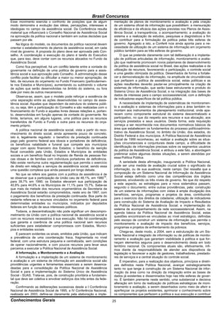 Brasil Concursos
Esse movimento exercita o confronto de posições que de algum              mentação de planos de monitoramento e avaliação e pela criação
modo demonstra a evolução das idéias, percepções, interesses e            de um sistema oficial de informação que possibilitem: a mensuração
ideologias no campo da assistência social. Da Conferência resulta         da eficiência e da eficácia das ações previstas nos Planos de Assis-
material que influenciará o Conselho Nacional de Assistência Social       tência Social; a transparência; o acompanhamento; a avaliação do
na aprovação da política nacional e também em outras decisões que         sistema e a realização de estudos, pesquisas e diagnósticos a fim
passam por ele.                                                           de contribuir para a formulação da política pelas três esferas de
     Na lógica do modelo, os documentos da política nacional devem        governo. Agregado a isto, a Conferê ncia ainda aponta para a ne-
orientar o estabelecimento de planos de assistência social, em cada       cessidade de utilização de um sistema de informação em orçamento
nível de governo. A proposta do plano deve ser aprovada pelo Con-         público também para as três esferas de governo.
selho. A coordenação e execução do plano é tarefa do Executivo                 O que se pretende claramente com tal deliberação é a implanta-
que, para isso, deve contar com os recursos alocados no Fundo da          ção de políticas articuladas de informação, monitoramento e avalia-
Assistência Social.                                                       ção que realmente promovam novos patamares de desenvolvimento
     Como fica perceptível, há um conflito latente entre a vontade do     da política de assistência social no Brasil, das ações realizadas e da
governante na definição de uma política de governo para a assis-          utilização de recursos, favorecendo a participação, o controle social
tência social e sua aprovação pelo Conselho. A administração desse        e uma gestão otimizada da política. Desenhados de forma a fortale-
conflito pode facilitar ou dificultar a maior ou menor apropriação, de    cer a democratização da informação, na amplitude de circunstâncias
fato, de recursos do orçamento no Fundo Financeiro (particularmen-        que perfazem a política de assistência social, estas políticas e as
te nos Estados e Municípios), aumentando ou subtraindo o volume           ações resultantes deverão pautar-se principalmente na criação de
de ações que serão desenvolvidas na âmbito do sistema, ou fora            sistemas de informação, que serão base estruturante e produto do
dele por meio de outros mecanismos.                                       Sistema Único de Assistência Social, e na integração das bases de
     Observa-se, assim, que o modelo pode reforçar a existência de        dados de interesse para o campo socioassistencial, com a definição
uma separação entre as ações desenvolvidas no campo da assis-             de indicadores específicos de tal política pública.
tência social. Aquelas que dependem da estrutura do sistema públi-             A necessidade de implantação de sistemáticas de monitoramen-
co, ou seja, têm a participação do Conselho e são realizadas com o        to e avaliação e sistemas de informações para a área também re-
financiamento do Fundo e aquelas livres dessas relações e, portan-        montam aos instrumentos de planejamento institucional, onde apa-
to, desenvolvidas em função apenas da vontade do governante. No           recem como componente estrutural do sistema descentralizado e
limite, teríamos, em alguns lugares, uma política para os recursos        participativo, no que diz respeito aos recursos e sua alocação, aos
transferidos de Fundo a Fundo e outra para os recursos do orça-           serviços prestados e seus usuários. Desta forma, esta requisição
mento próprio.                                                            começa a ser reconhecida nos documentos normativos básicos da
     A política nacional de assistência social, vista a partir do reco-   área que estabelecem os fundamentos do processo políticoadminis-
nhecimento do direito social, ainda apresenta pouco de concreto,          trativo da Assistência Social, no âmbito da União, dos estados, do
isto é, legalmente regulado: o benefício da prestação continuada          Distrito Federal e dos municípios. A Política Nacional de Assistência
pago pelo governo federal aos idosos e portadores de deficiência;         Social de 1999 reconheceu, ao realizar a avaliação sobre as situa-
os benefícios natalidade e funeral que compete aos municípios             ções circunstanciais e conjunturais deste campo, a dificuldade de
pagar com apoio financeiro dos Estados; o benefício da isenção            identificação de informações precisas sobre os segmentos usuários
fiscal concedido pela União, Estados e Municípios às entidades            da política de Assistência Social, e atribuiu a este fato, a abordagem
sociais e um benefício fiscal no Imposto de Renda de pessoas físi-        preliminar sobre algumas destas situações, a serem atendidas por
cas idosas e de famílias com indivíduos portadores de deficiência.        essa Política Pública.
Não existe nenhuma outra regulamentação que permita o exercício                A seriedade desta afirmação, inaugurando a Política Nacional,
de direito em relação a serviços de assistência social, sendo essa        pode ser uma medida de avaliação crucial sobre o significado da
uma questão complexa que ainda passará por longo debate.                  informação, ou de sua ausência, neste campo. Daí ressalta que a
     No que se refere aos gastos com a política de assistência é de       composição de um Sistema Nacional de Informação da Assistência
se observar que a participação da União caiu de 48,1%, em 198016,         Social esteja definido como uma das competências dos órgãos
para 39,7% em 1990; os Estados elevaram sua participação de               gestores, envolvendo os três níveis de governo. No que diz respeito
40,8% para 44,6% e os Municípios de 11,1% para 15,7%. Sabe-se             a este aspecto, as estratégias para a nova sistemática passam,
que mais da metade dos recursos orçamentários da Secretaria da            segundo o documento, entre outras providências, pela: construção
Assistência Social estarão comprometidos, neste ano de 1997, com          de um sistema de informações com vistas à ampla divulgação dos
o pagamento dos benefícios da prestação continuada. Boa parte do          benefícios, serviços, programas e projetos da área, contribuindo
restante refere-se a recursos vinculados no orçamento federal para        para o exercício dos direitos da cidadania; utilização de indicadores
determinadas entidades ou municípios, indicados por deputados             para construção do Sistema de Avaliação de Impacto e Resultados
federais em função de seus interesses políticos.                          da Política Nacional de Assistência Social; e implementação do
                                                                          sistema de acompanhamento da rede socioassistencial. Assim, na
     Todavia, a descentralização não pode significar um descompro-        agenda básica da Política Nacional de Assistência Social, estas
metimento da União com a política nacional de assistência social e        questões encontraram-se vinculadas ao nível estratégico, definidas
com os recursos necessários à sua execução. Não há coordenação            pelo escopo de construir um sistema de informação que permita o
que garanta a coerência de uma política nacional sem recursos             monitoramento e avaliação de impacto dos benefícios, serviços,
suficientes para estabelecer compromissos com Estados, Municí-            programas e projetos de enfrentamento da pobreza.
pios e entidades sociais.
                                                                               Chega-se, deste modo, a 2004, sem a estruturação de um Sis-
     E parecem evidentes os sinais, emitidos pela União, que indicam      tema Nacional e integrado de informação ou de políticas de monito-
a prevalência de uma coordenação fraca, fragmentada no nível              ramento e avaliação que garantam visibilidade à política e que for-
federal, com uma estrutura pequena e centralizada, sem condições          neçam elementos seguros para o desenvolvimento desta em todo
de operar nacionalmente, e com poucos recursos para levar seus            território nacional. Os componentes atuais são, efetivamente, ínfi-
parceiros a executar a Política Nacional de Assistência Social.           mos diante da responsabilidade de atender aos dispositivos da
     A Informação, o Monitoramento e a Avaliação                          legislação e favorecer a ação de gestores, trabalhadores, prestado-
     A formulação e a implantação de um sistema de monitoramento          res de serviços e a central atuação do controle social.
e avaliação e um sistema de informação em assistência social são               É imperativo, para a realização dos objetivos, princípios e diretri-
providências urgentes e ferramentas essenciais a serem desenca-           zes definidos nesta Política Nacional, avançar estrategicamente
deadas para a consolidação da Política Nacional de Assistência            tanto no que tange à construção de um Sistema Nacional de infor-
Social e para a implementação do Sistema Único de Assistência             mação da área como na direção da integração entre as bases de
Social - SUAS. Trata-se, pois, de construção prioritária e fundamen-      dados já existentes e disseminados hoje nas três esferas de gover-
tal que deve ser coletiva e envolver esforços dos três entes da fede-     no. É também premente neste sentido, uma substancial e decisiva
ração.                                                                    alteração em torno da realização de políticas estratégicas de moni-
     Confirmando as deliberações sucessivas desde a I Conferência         toramento e avaliação, a serem desenhados como meio de aferir e
Nacional de Assistência Social de 1995, a IV Conferência Nacional,        aperfeiçoar os projetos existentes, aprimorar o conhecimento sobre
realizada em 2003, define-se claramente pela elaboração e imple-          os componentes que perfazem a política e sua execução e contribuir
Conhecimentos Gerais                                                      25
 